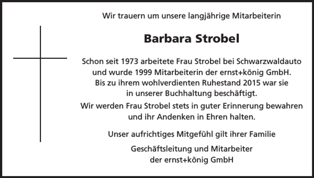 <p>Wir trauern um unsere langjährige Mitarbeiterin</p><p>Barbara Strobel<br />Schon seit 1973 arbeitete Frau Strobel bei Schwarzwaldauto<br />und wurde 1999 Mitarbeiterin der ernst+könig GmbH.<br />Bis zu ihrem wohlverdienten Ruhestand 2015 war sie<br />in unserer Buchhaltung beschäftigt.<br />Wir werden Frau Strobel stets in guter Erinnerung bewahren<br />und ihr Andenken in Ehren halten.<br />Unser aufrichtiges Mitgefühl gilt ihrer Familie<br />Geschäftsleitung und Mitarbeiter<br />der ernst+könig GmbH</p>