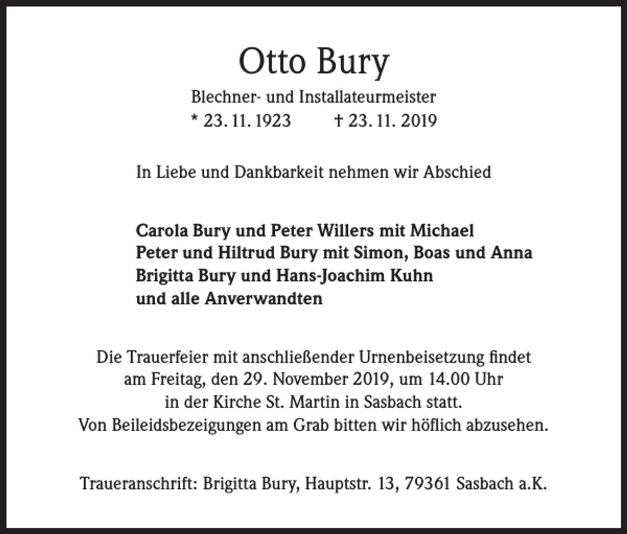 <p>Otto Bury<br />Blechner- und Installateurmeister<br />* 23. 11. 1923<br />† 23. 11. 2019<br />In Liebe und Dankbarkeit nehmen wir Abschied<br />Carola Bury und Peter Willers mit Michael<br />Peter und Hiltrud Bury mit Simon, Boas und Anna<br />Brigitta Bury und Hans-Joachim Kuhn<br />und alle Anverwandten<br />Die Trauerfeier mit anschließender Urnenbeisetzung findet<br />am Freitag, den 29. November 2019, um 14.00 Uhr<br />in der Kirche St. Martin in Sasbach statt.<br />Von Beileidsbezeigungen am Grab bitten wir höflich abzusehen.<br />Traueranschrift: Brigitta Bury, Hauptstr. 13, 79361 Sasbach a.K.</p>