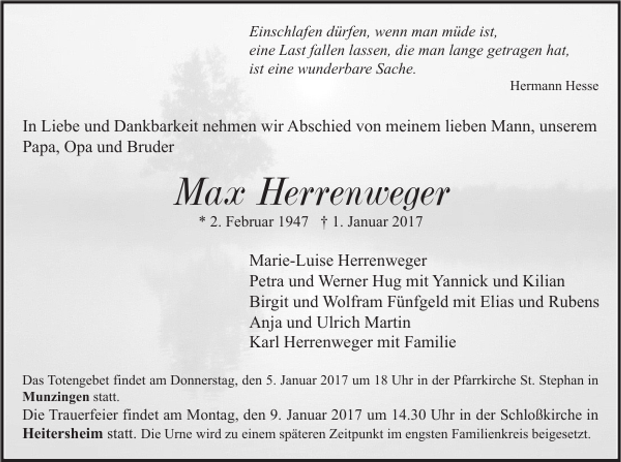 <p>Einschlafen dürfen, wenn man müde ist,<br />eine Last fallen lassen, die man lange getragen hat,<br />ist eine wunderbare Sache.</p><p>Hermann Hesse</p><p>In Liebe und Dankbarkeit nehmen wir Abschied von meinem lieben Mann, unserem<br />Papa, Opa und Bruder</p><p>Max Herrenweger<br />* 2. Februar 1947 † 1. Januar 2017</p><p>Marie-Luise Herrenweger<br />Petra und Werner Hug mit Yannick und Kilian<br />Birgit und Wolfram Fünfgeld mit Elias und Rubens<br />Anja und Ulrich Martin<br />Karl Herrenweger mit Familie<br />Das Totengebet findet am Donnerstag, den 5. Januar 2017 um 18 Uhr in der Pfarrkirche St. Stephan in<br />Munzingen statt.</p><p>Die Trauerfeier findet am Montag, den 9. Januar 2017 um 14.30 Uhr in der Schloßkirche in<br />Heitersheim statt. Die Urne wird zu einem späteren Zeitpunkt im engsten Familienkreis beigesetzt.</p>