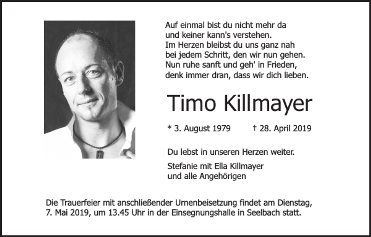 <p>Auf einmal bist du nicht mehr da<br />und keiner kann's verstehen.<br />Im Herzen bleibst du uns ganz nah<br />bei jedem Schritt, den wir nun gehen.<br />Nun ruhe sanft und geh' in Frieden,<br />denk immer dran, dass wir dich lieben.</p><p>Timo Killmayer<br />* 3. August 1979</p><p>† 28. April 2019</p><p>Du lebst in unseren Herzen weiter.<br />Stefanie mit Ella Killmayer<br />und alle Angehörigen<br />Die Trauerfeier mit anschließender Urnenbeisetzung findet am Dienstag,<br />7. Mai 2019, um 13.45 Uhr in der Einsegnungshalle in Seelbach statt.</p>