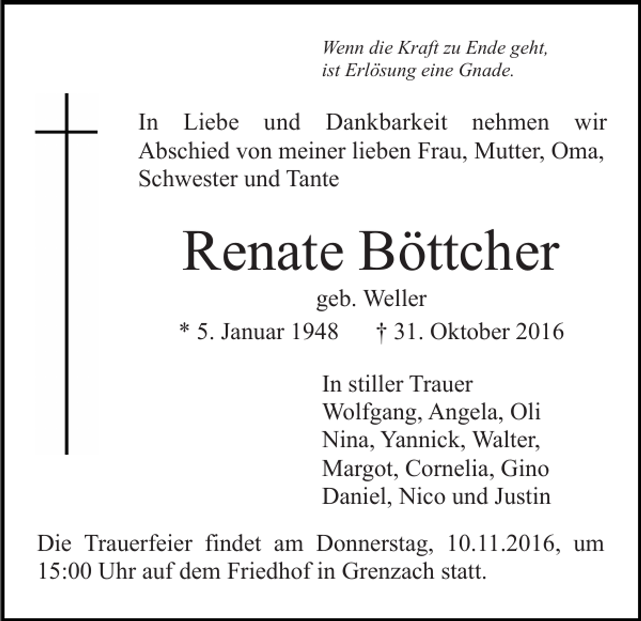 <p>Wenn die Kraft zu Ende geht,<br />ist Erlösung eine Gnade.</p><p>In Liebe und Dankbarkeit nehmen wir<br />Abschied von meiner lieben Frau, Mutter, Oma,<br />Schwester und Tante</p><p>Renate Böttcher<br />geb. Weller<br />* 5. Januar 1948<br />† 31. Oktober 2016<br />In stiller Trauer<br />Wolfgang, Angela, Oli<br />Nina, Yannick, Walter,<br />Margot, Cornelia, Gino<br />Daniel, Nico und Justin<br />Die Trauerfeier findet am Donnerstag, 10.11.2016, um<br />15:00 Uhr auf dem Friedhof in Grenzach statt.</p>