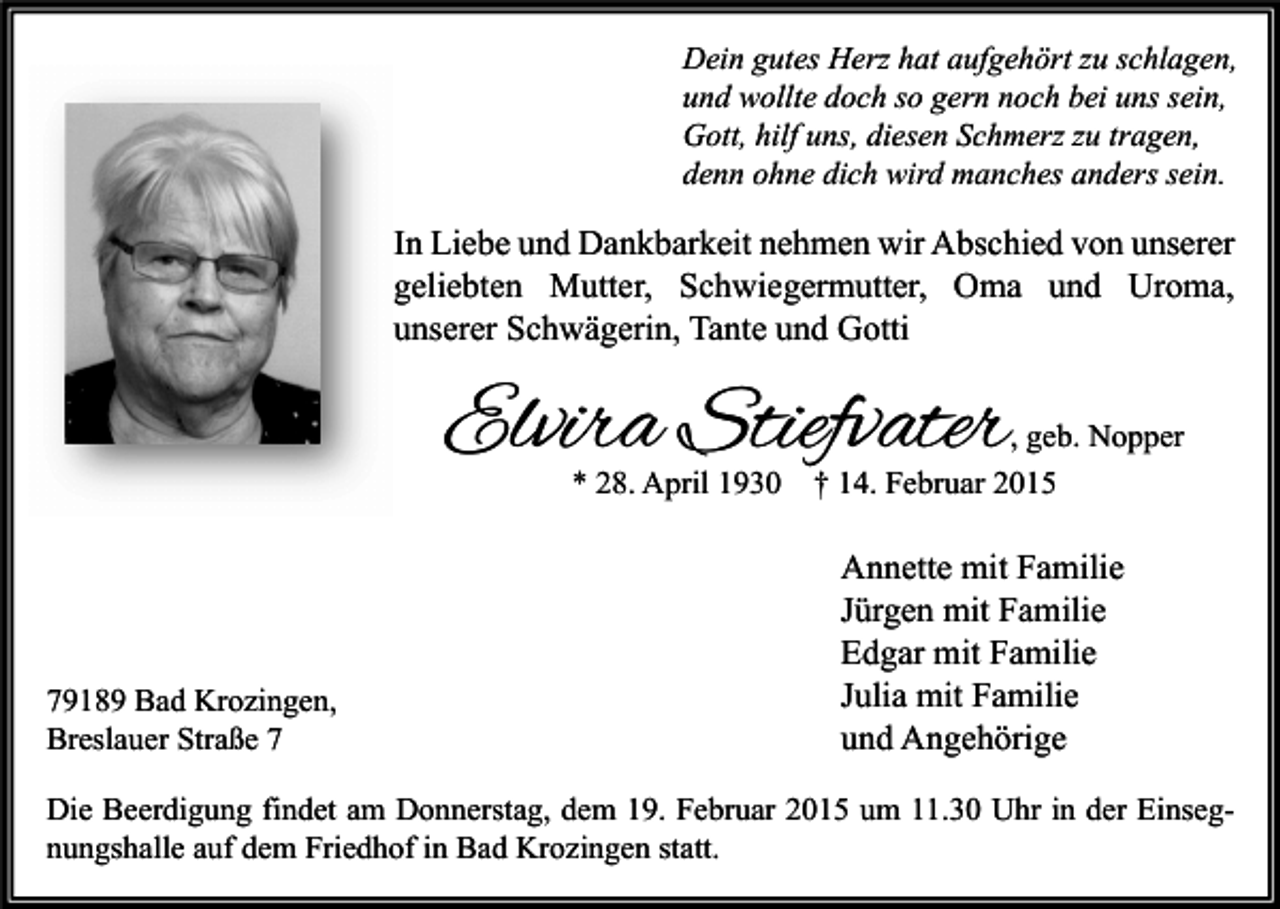 <p>Dein gutes Herz hat aufgehört zu schlagen,<br />und wollte doch so gern noch bei uns sein,<br />Gott, hilf uns, diesen Schmerz zu tragen,<br />denn ohne dich wird manches anders sein.</p><p>In Liebe und Dankbarkeit nehmen wir Abschied von unserer<br />geliebten Mutter, Schwiegermutter, Oma und Uroma,<br />unserer Schwägerin, Tante und Gotti</p><p>Elvira Stiefvater<br />* 28. April 1930</p><p>79189 Bad Krozingen,<br />Breslauer Straße 7</p><p>, geb. Nopper<br />† 14. Februar 2015</p><p>Annette mit Familie<br />Jürgen mit Familie<br />Edgar mit Familie<br />Julia mit Familie<br />und Angehörige</p><p>Die Beerdigung findet am Donnerstag, dem 19. Februar 2015 um 11.30 Uhr in der Einsegnungshalle auf dem Friedhof in Bad Krozingen statt.</p>
