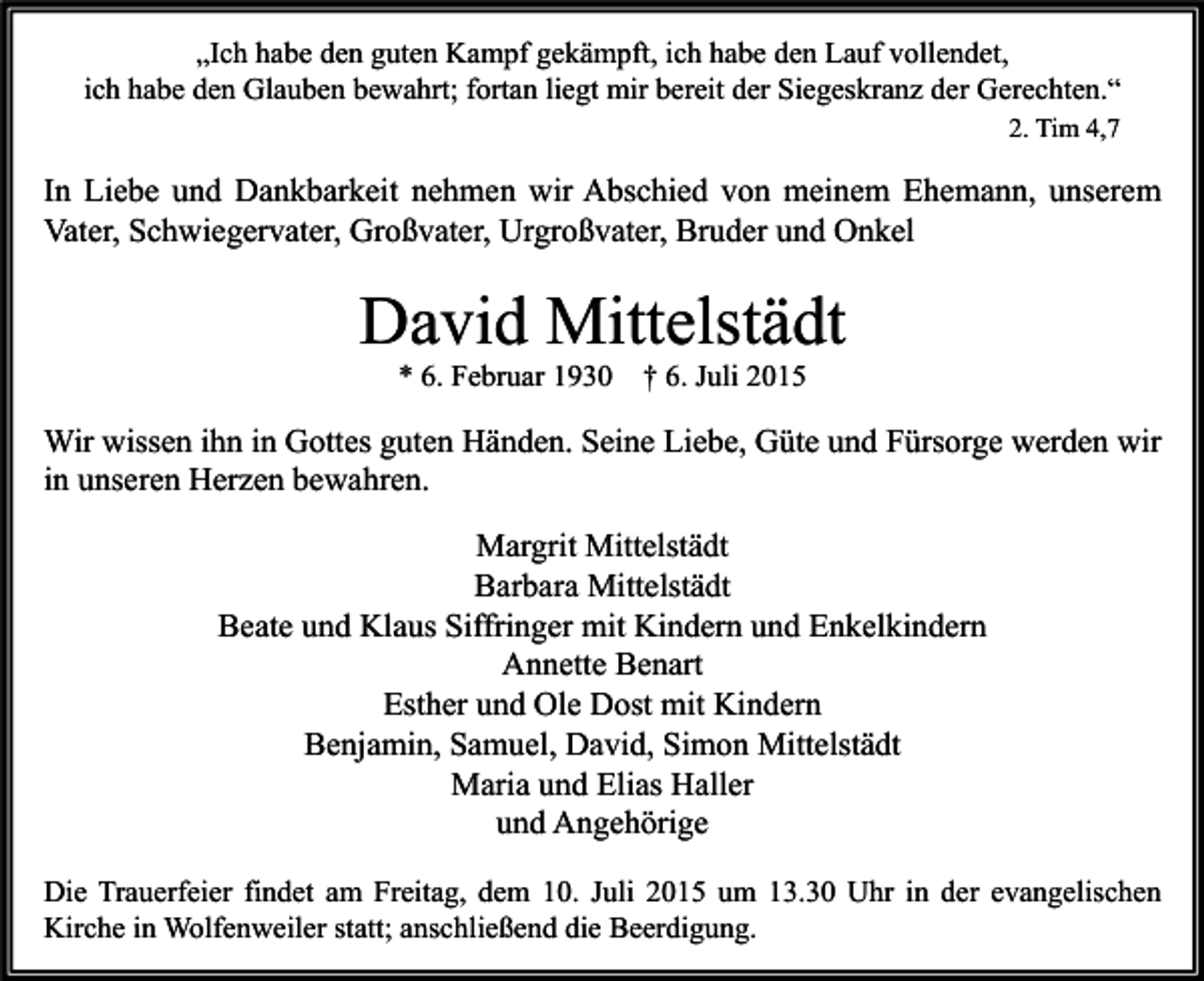 <p>„Ich habe den guten Kampf gekämpft, ich habe den Lauf vollendet,<br />ich habe den Glauben bewahrt; fortan liegt mir bereit der Siegeskranz der Gerechten.“<br />2. Tim 4,7</p><p>In Liebe und Dankbarkeit nehmen wir Abschied von meinem Ehemann, unserem<br />Vater, Schwiegervater, Großvater, Urgroßvater, Bruder und Onkel</p><p>David Mittelstädt<br />* 6. Februar 1930</p><p>† 6. Juli 2015</p><p>Wir wissen ihn in Gottes guten Händen. Seine Liebe, Güte und Fürsorge werden wir<br />in unseren Herzen bewahren.<br />Margrit Mittelstädt<br />Barbara Mittelstädt<br />Beate und Klaus Siffringer mit Kindern und Enkelkindern<br />Annette Benart<br />Esther und Ole Dost mit Kindern<br />Benjamin, Samuel, David, Simon Mittelstädt<br />Maria und Elias Haller<br />und Angehörige<br />Die Trauerfeier findet am Freitag, dem 10. Juli 2015 um 13.30 Uhr in der evangelischen<br />Kirche in Wolfenweiler statt; anschließend die Beerdigung.</p>