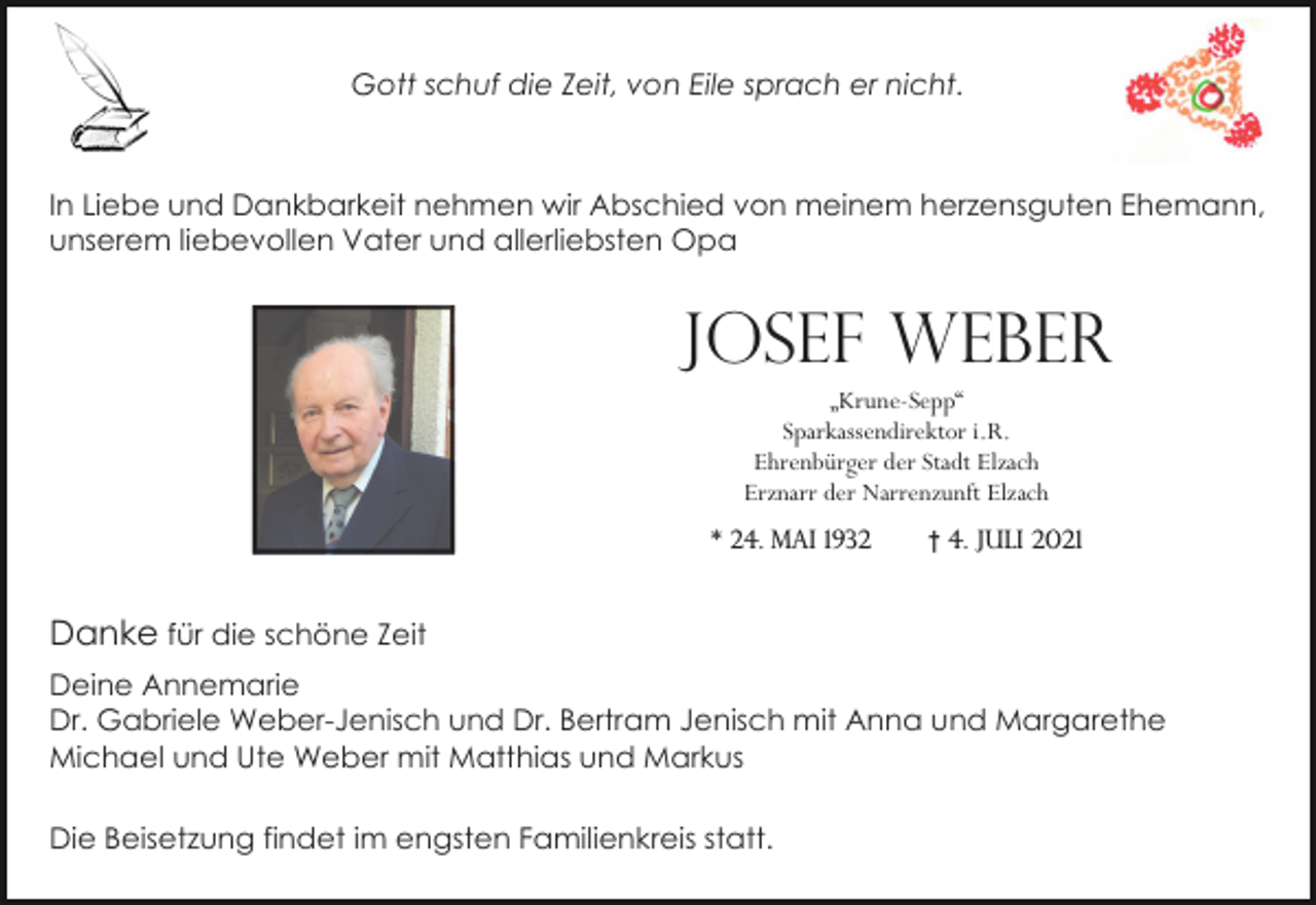 <p>Gott schuf die Zeit, von Eile sprach er nicht.</p><p>In Liebe und Dankbarkeit nehmen wir Abschied von meinem herzensguten Ehemann,<br />unserem liebevollen Vater und allerliebsten Opa</p><p>Josef Weber<br />„Krune-Sepp“<br />Sparkassendirektor i.R.<br />Ehrenbürger der Stadt Elzach<br />Erznarr der Narrenzunft Elzach<br />* 24. Mai 1932</p><p>† 4. Juli 2021</p><p>Danke für die schöne Zeit<br />Deine Annemarie<br />Dr. Gabriele Weber-Jenisch und Dr. Bertram Jenisch mit Anna und Margarethe<br />Michael und Ute Weber mit Matthias und Markus<br />Die Beisetzung findet im engsten Familienkreis statt.</p>