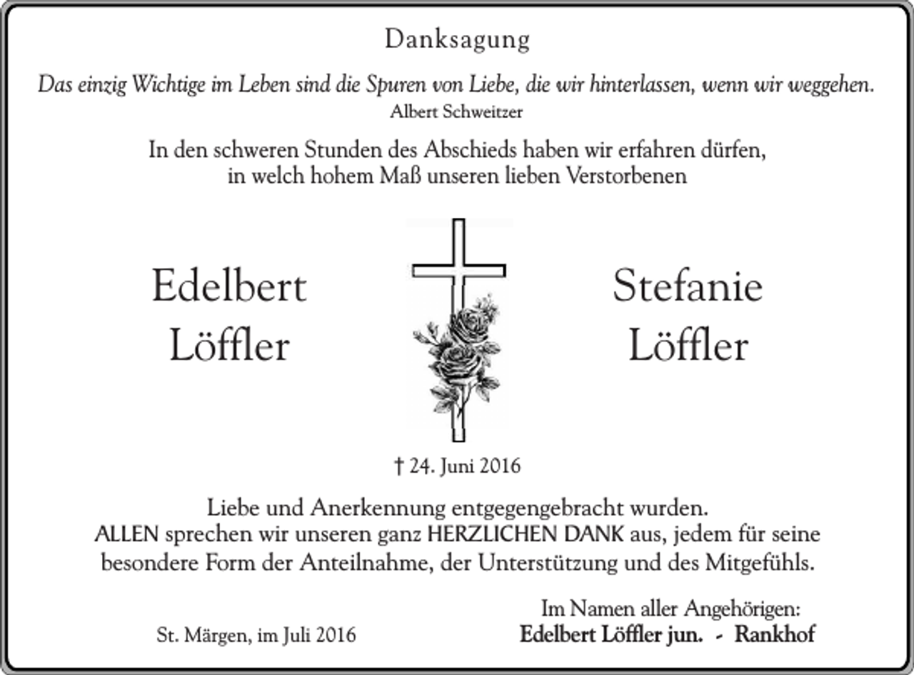 <p>Danksagung<br />Das einzig Wichtige im Leben sind die Spuren von Liebe, die wir hinterlassen, wenn wir weggehen.<br />Albert Schweitzer</p><p>In den schweren Stunden des Abschieds haben wir erfahren dürfen,<br />in welch hohem Maß unseren lieben Verstorbenen</p><p>Stefanie<br />Löffler</p><p>Edelbert<br />Löffler<br />24. Juni 2016</p><p>Liebe und Anerkennung entgegengebracht wurden.<br />ALLEN sprechen wir unseren ganz HERZLICHEN DANK aus, jedem für seine<br />besondere Form der Anteilnahme, der Unterstützung und des Mitgefühls.<br />St. Märgen, im Juli 2016</p><p>Im Namen aller Angehörigen:<br />Edelbert Löffler jun. - Rankhof</p>