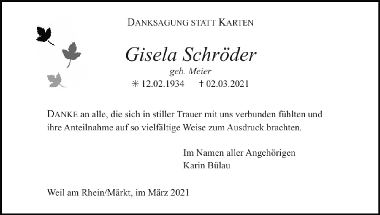 <p>DANKSAGUNG STATT KARTEN</p><p>Gisela Schröder<br />geb. Meier<br />✳ 12.02.1934 ✝ 02.03.2021</p><p>DANKE an alle, die sich in stiller Trauer mit uns verbunden fühlten und<br />ihre Anteilnahme auf so vielfältige Weise zum Ausdruck brachten.<br />Im Namen aller Angehörigen<br />Karin Bülau<br />Weil am Rhein/Märkt, im März 2021</p>