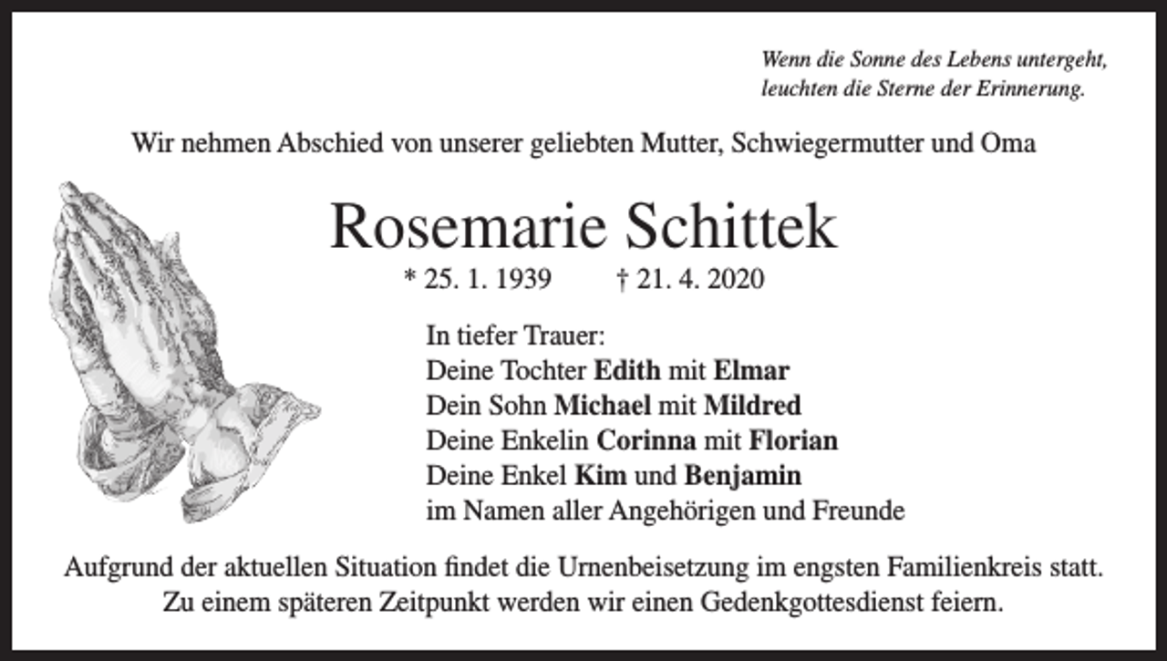 <p>Wenn die Sonne des Lebens untergeht,<br />leuchten die Sterne der Erinnerung.</p><p>Wir nehmen Abschied von unserer geliebten Mutter, Schwiegermutter und Oma</p><p>Rosemarie Schittek<br />* 25. 1. 1939</p><p>† 21. 4. 2020</p><p>In tiefer Trauer:<br />Deine Tochter Edith mit Elmar<br />Dein Sohn Michael mit Mildred<br />Deine Enkelin Corinna mit Florian<br />Deine Enkel Kim und Benjamin<br />im Namen aller Angehörigen und Freunde<br />Aufgrund der aktuellen Situation ﬁndet die Urnenbeisetzung im engsten Familienkreis statt.<br />Zu einem späteren Zeitpunkt werden wir einen Gedenkgottesdienst feiern.</p>