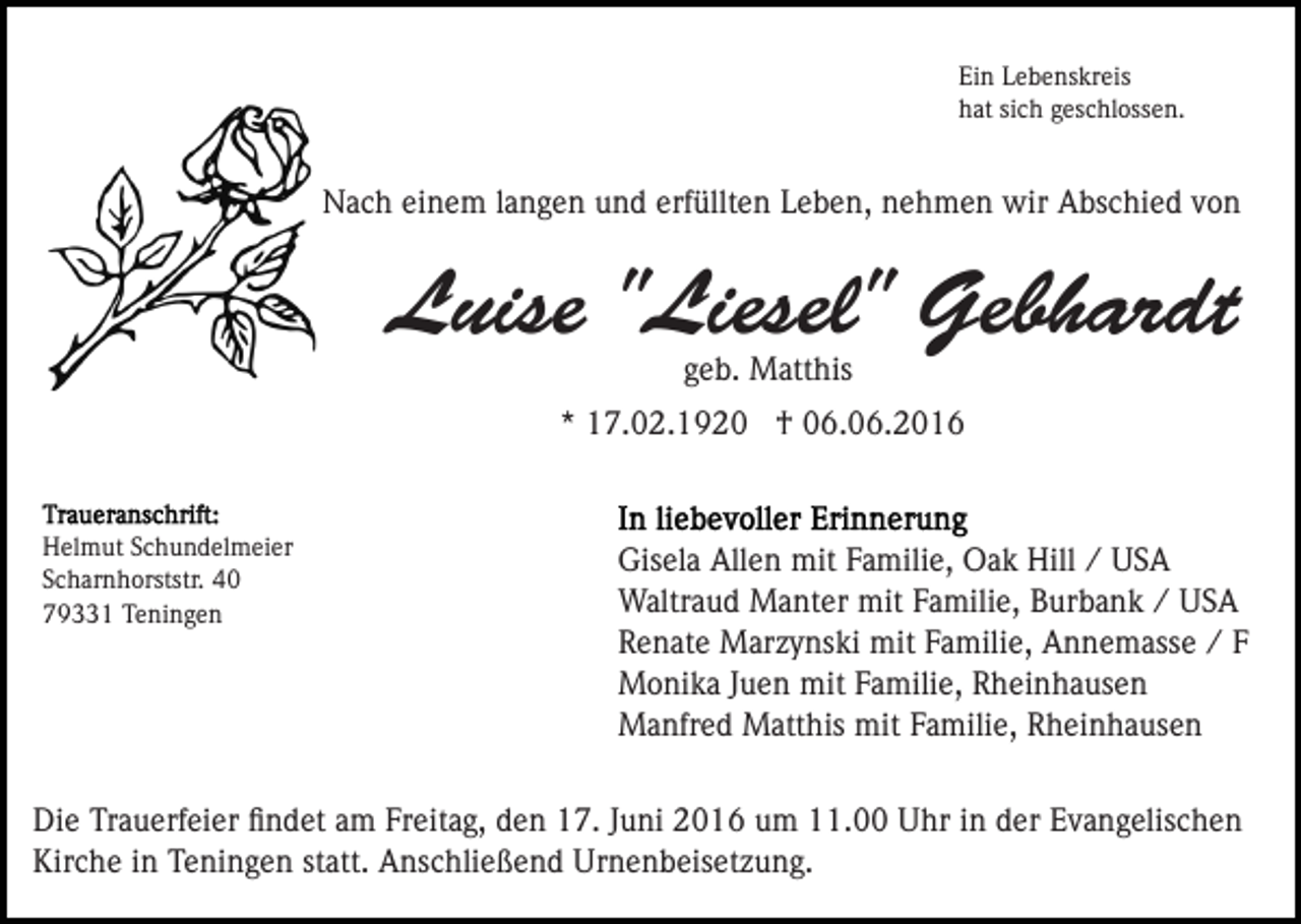 <p>Ein Lebenskreis<br />hat sich geschlossen.</p><p>Nach einem langen und erfüllten Leben, nehmen wir Abschied von</p><p>Luise "Liesel" Gebhardt<br />geb. Matthis<br />* 17.02.1920 † 06.06.2016</p><p>Helmut Schundelmeier<br />Scharnhorststr. 40<br />79331 Teningen</p><p>Gisela Allen mit Familie, Oak Hill / USA<br />Waltraud Manter mit Familie, Burbank / USA<br />Renate Marzynski mit Familie, Annemasse / F<br />Monika Juen mit Familie, Rheinhausen<br />Manfred Matthis mit Familie, Rheinhausen</p><p>Die Trauerfeier ﬁndet am Freitag, den 17. Juni 2016 um 11.00 Uhr in der Evangelischen<br />Kirche in Teningen statt. Anschließend Urnenbeisetzung.</p>