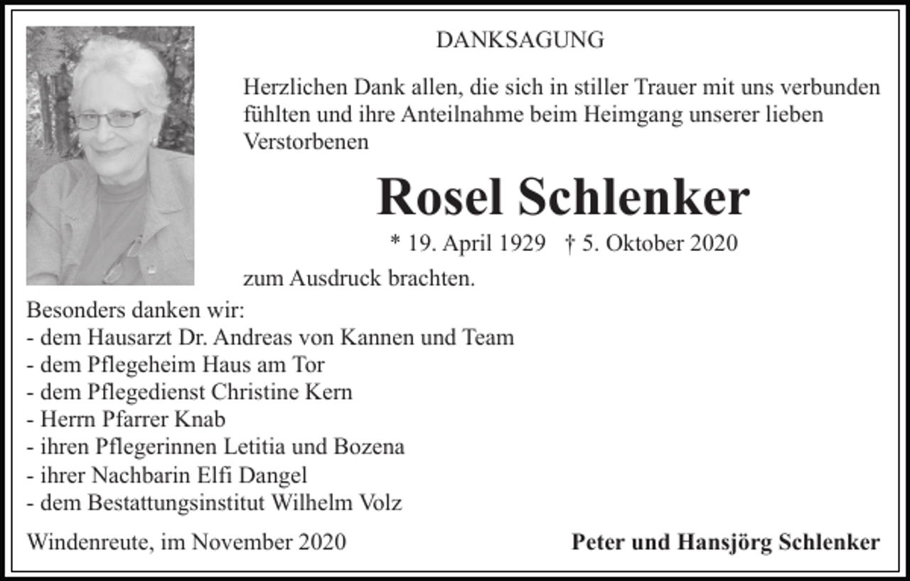 <p>DANKSAGUNG<br />Herzlichen Dank allen, die sich in stiller Trauer mit uns verbunden<br />fühlten und ihre Anteilnahme beim Heimgang unserer lieben<br />Verstorbenen</p><p>Rosel Schlenker<br />* 19. April 1929 † 5. Oktober 2020<br />zum Ausdruck brachten.<br />Besonders danken wir:<br />- dem Hausarzt Dr. Andreas von Kannen und Team<br />- dem Pflegeheim Haus am Tor<br />- dem Pflegedienst Christine Kern<br />- Herrn Pfarrer Knab<br />- ihren Pflegerinnen Letitia und Bozena<br />- ihrer Nachbarin Elfi Dangel<br />- dem Bestattungsinstitut Wilhelm Volz<br />Windenreute, im November 2020</p><p>Peter und Hansjörg Schlenker</p>