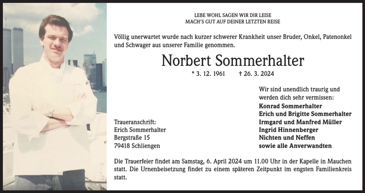 <p>LEBE WOHL SAGEN WIR DIR LEISE<br />MACH’S GUT AUF DEINER LETZTEN REISE</p><p>Völlig unerwartet wurde nach kurzer schwerer Krankheit unser Bruder, Onkel, Patenonkel<br />und Schwager aus unserer Familie genommen.</p><p>Norbert Sommerhalter<br />* 3. 12. 1961 † 26. 3. 2024</p><p>Traueranschrift:<br />Erich Sommerhalter<br />Bergstraße 15<br />79418 Schliengen</p><p>Wir sind unendlich traurig und<br />werden dich sehr vermissen:<br />Konrad Sommerhalter<br />Erich und Brigitte Sommerhalter<br />Irmgard und Manfred Müller<br />Ingrid Hinnenberger<br />Nichten und Neffen<br />sowie alle Anverwandten</p><p>Die Trauerfeier findet am Samstag, 6. April 2024 um 11.00 Uhr in der Kapelle in Mauchen<br />statt. Die Urnenbeisetzung findet zu einem späteren Zeitpunkt im engsten Familienkreis<br />statt.</p>