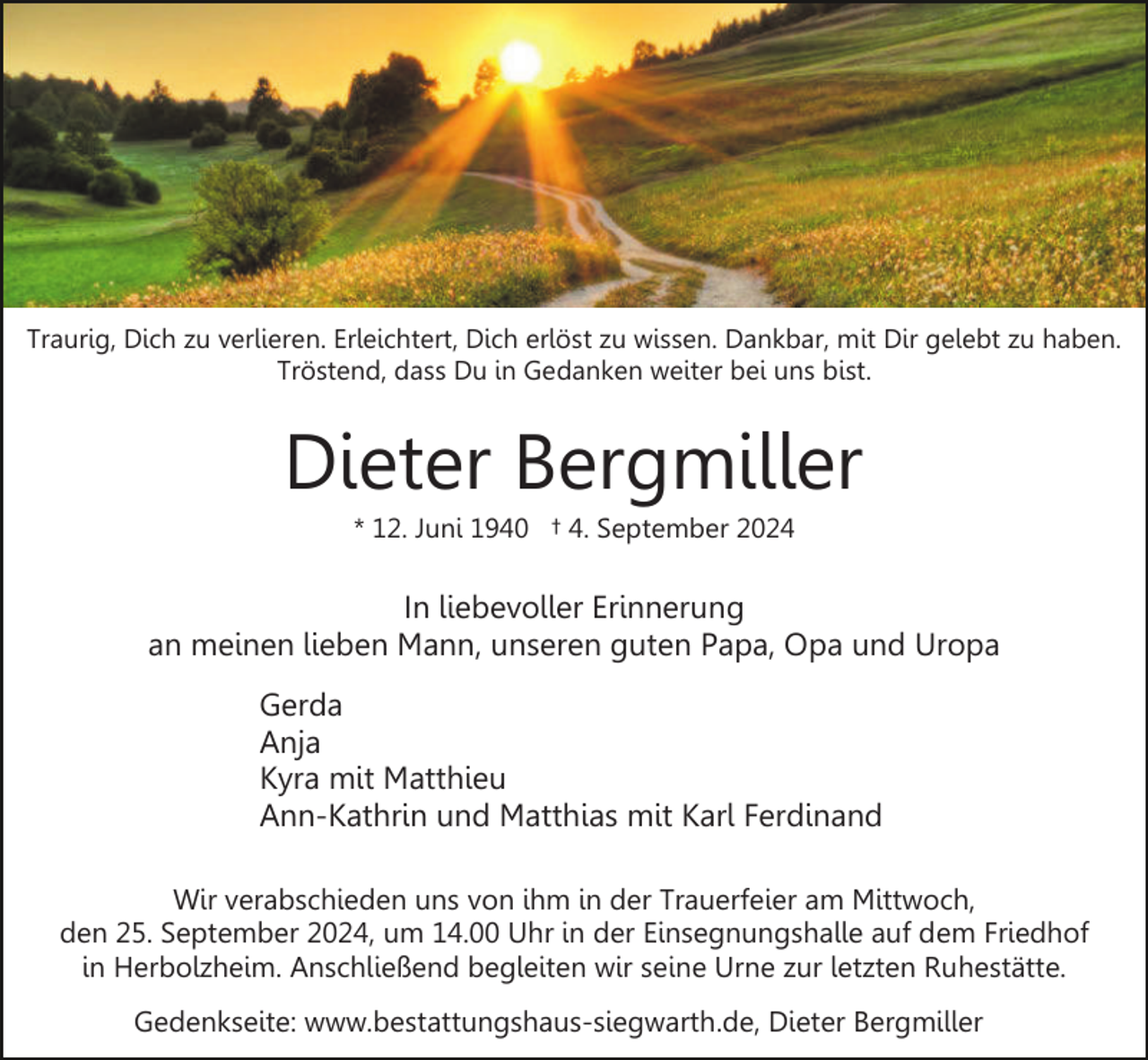 <p>Traurig, Dich zu verlieren. Erleichtert, Dich erlöst zu wissen. Dankbar, mit Dir gelebt zu haben.<br />Tröstend, dass Du in Gedanken weiter bei uns bist.</p><p>Dieter Bergmiller<br />* 12. Juni 1940 † 4. September 2024</p><p>In liebevoller Erinnerung<br />an meinen lieben Mann, unseren guten Papa, Opa und Uropa<br />Gerda<br />Anja<br />Kyra mit Matthieu<br />Ann-Kathrin und Matthias mit Karl Ferdinand<br />Wir verabschieden uns von ihm in der Trauerfeier am Mittwoch,<br />den 25. September 2024, um 14.00 Uhr in der Einsegnungshalle auf dem Friedhof<br />in Herbolzheim. Anschließend begleiten wir seine Urne zur letzten Ruhestätte.<br />Gedenkseite: www.bestattungshaus-siegwarth.de, Dieter Bergmiller</p>