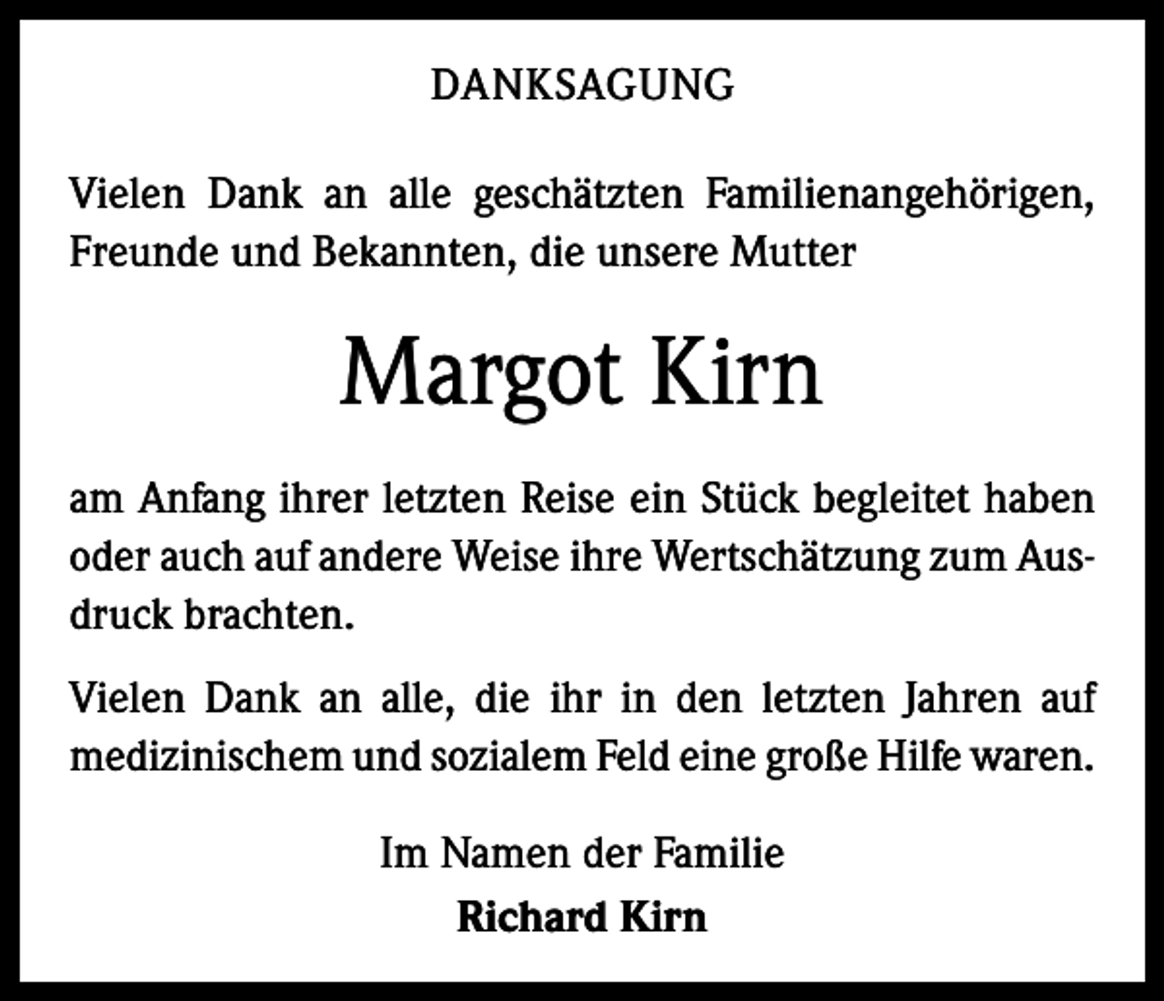 <p>DANKSAGUNG<br />Vielen Dank an alle geschätzten Familienangehörigen,<br />Freunde und Bekannten, die unsere Mutter</p><p>Margot Kirn<br />am Anfang ihrer letzten Reise ein Stück begleitet haben<br />oder auch auf andere Weise ihre Wertschätzung zum Ausdruck brachten.<br />Vielen Dank an alle, die ihr in den letzten Jahren auf<br />­medizinischem und sozialem Feld eine große Hilfe w<br />­ aren.<br />Im Namen der Familie<br />Richard Kirn</p>