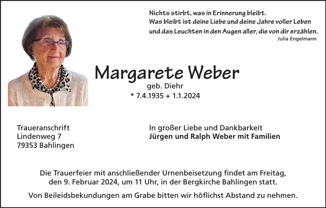 <p>Nichts stirbt, was in Erinnerung bleibt.<br />Was bleibt ist deine Liebe und deine Jahre voller Leben<br />und das Leuchten in den Augen aller, die von dir erzählen.<br />Julia Engelmann</p><p>Margarete Weber<br />geb. Diehr<br />* 7.4.1935 + 1.1.2024</p><p>Traueranschrift<br />Lindenweg 9353 Bahlingen</p><p>In großer Liebe und Dankbarkeit<br />Jürgen und Ralph Weber mit Familien</p><p>Die Trauerfeier mit anschließender Urnenbeisetzung findet am Freitag,<br />den 9. Februar 2024, um 11 Uhr, in der Bergkirche Bahlingen statt.<br />Von Beileidsbekundungen am Grabe bitten wir höflichst Abstand zu nehmen.</p>