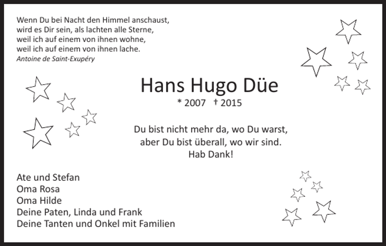 <p>Wenn Du bei Nacht den Himmel anschaust,<br />wird es Dir sein, als lachten alle Sterne,<br />weil ich auf einem von ihnen wohne,<br />weil ich auf einem von ihnen lache.<br />Antoine de Saint-Exupéry</p><p>Hans Hugo Düe<br />* 2007 † 2015</p><p>Du bist nicht mehr da, wo Du warst,<br />aber Du bist überall, wo wir sind.<br />Hab Dank!<br />Ate und Stefan<br />Oma Rosa<br />Oma Hilde<br />Deine Paten, Linda und Frank<br />Deine Tanten und Onkel mit Familien</p>