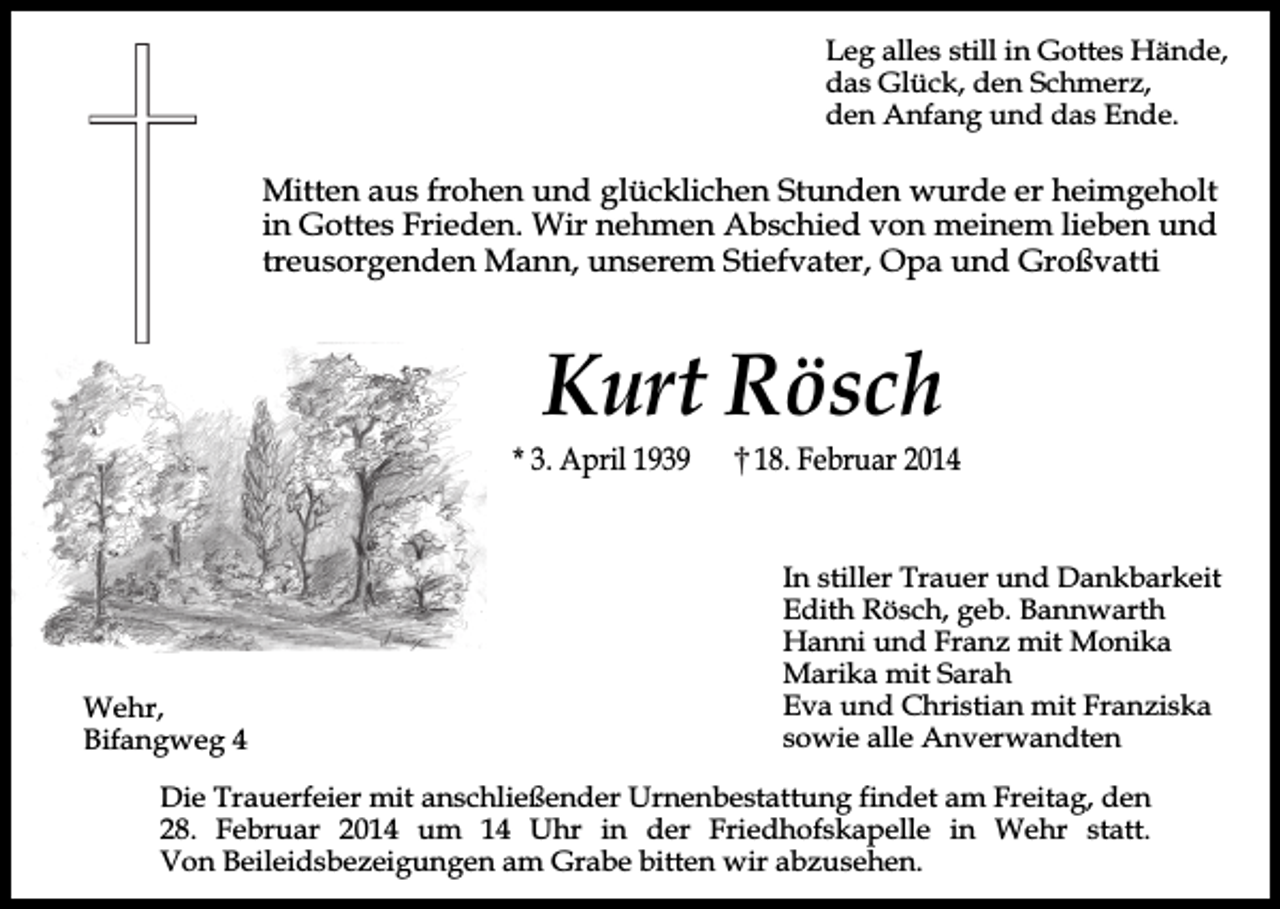 <p>Leg alles still in Gottes Hände,<br />das Glück, den Schmerz,<br />den Anfang und das Ende.</p><p>Mitten aus frohen und glücklichen Stunden wurde er heimgeholt<br />in Gottes Frieden. Wir nehmen Abschied von meinem lieben und<br />treusorgenden Mann, unserem Stiefvater, Opa und Großvatti</p><p>Kurt Rösch</p><p>* 3. April 1939</p><p>Wehr,<br />Bifangweg 4</p><p>18. Februar 2014<br />In stiller Trauer und Dankbarkeit<br />Edith Rösch, geb. Bannwarth<br />Hanni und Franz mit Monika<br />Marika mit Sarah<br />Eva und Christian mit Franziska<br />sowie alle Anverwandten</p><p>Die Trauerfeier mit anschließender Urnenbestattung findet am Freitag, den<br />28. Februar 2014 um 14 Uhr in der Friedhofskapelle in Wehr statt.<br />Von Beileidsbezeigungen am Grabe bitten wir abzusehen.</p>