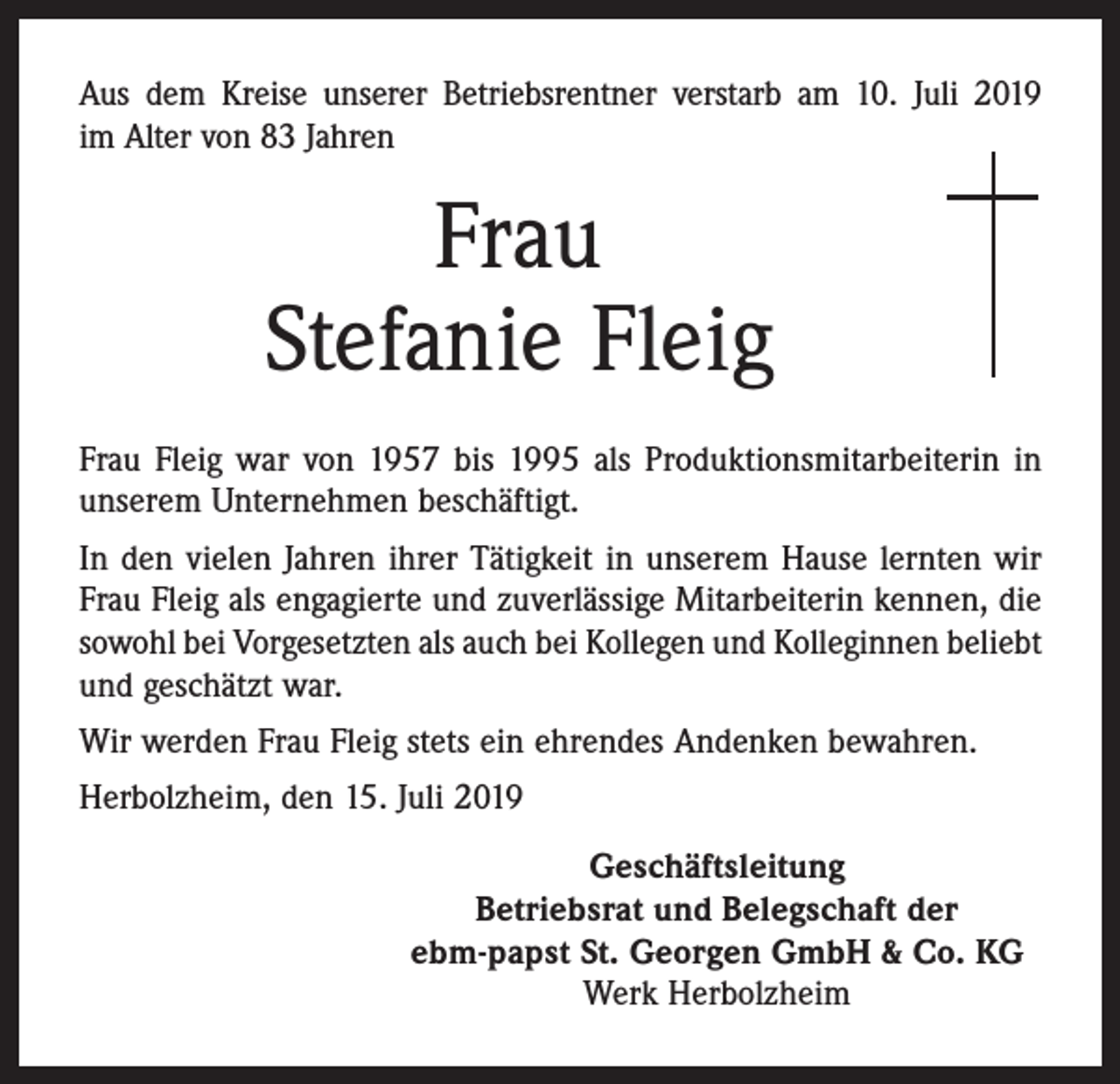 <p>Aus dem Kreise unserer Betriebsrentner verstarb am 10. Juli 2019<br />im Alter von 83 Jahren</p><p>Frau<br />Stefanie Fleig<br />Frau Fleig war von 1957 bis 1995 als Produktionsmitarbeiterin in<br />unserem Unternehmen beschäftigt.<br />In den vielen Jahren ihrer Tätigkeit in unserem Hause lernten wir<br />Frau Fleig als engagierte und zuverlässige Mitarbeiterin kennen, die<br />sowohl bei Vorgesetzten als auch bei Kollegen und Kolleginnen beliebt<br />und geschätzt war.<br />Wir werden Frau Fleig stets ein ehrendes Andenken bewahren.<br />Herbolzheim, den 15. Juli 2019<br />Geschäftsleitung<br />Betriebsrat und Belegschaft der<br />ebm-papst St. Georgen GmbH &amp; Co. KG<br />Werk Herbolzheim</p>