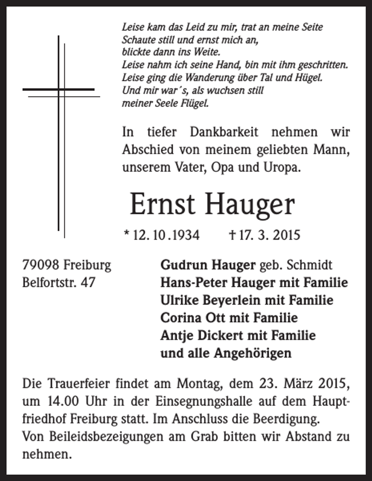 <p>Leise kam das Leid zu mir, trat an meine Seite<br />Schaute still und ernst mich an,<br />blickte dann ins Weite.<br />Leise nahm ich seine Hand, bin mit ihm geschritten.<br />Leise ging die Wanderung über Tal und Hügel.<br />Und mir war´s, als wuchsen still<br />meiner Seele Flügel.</p><p>In tiefer Dankbarkeit nehmen wir<br />Abschied von meinem geliebten Mann,<br />unserem Vater, Opa und Uropa.</p><p>Ernst Hauger<br />* 12. 10 .1934 † 17. 3. 2015<br />79098 Freiburg<br />Gudrun Hauger geb. Schmidt<br />Belfortstr. 47 Hans-Peter Hauger mit Familie<br />Ulrike Beyerlein mit Familie<br />Corina Ott mit Familie<br />Antje Dickert mit Familie<br />und alle Angehörigen<br />Die Trauerfeier findet am Montag, dem 23. März 2015,<br />um 14.00 Uhr in der Einsegnungshalle auf dem Hauptfriedhof Freiburg statt. Im Anschluss die Beerdigung.<br />Von Beileidsbezeigungen am Grab bitten wir Abstand zu<br />nehmen.</p>