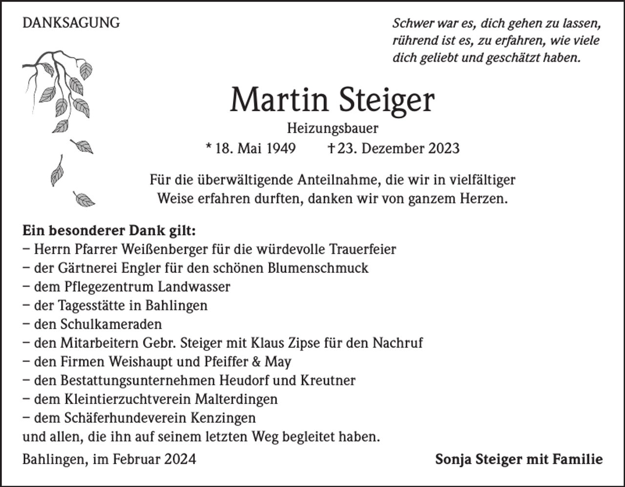 <p>DANKSAGUNG</p><p>S chwer war es, dich gehen zu lassen,<br />rührend ist es, zu erfahren, wie viele<br />dich geliebt und geschätzt haben.</p><p>Martin Steiger</p><p>Heizungsbauer<br />* 18. Mai 1949<br />† 23. Dezember 2023<br />Für die überwältigende Anteilnahme, die wir in vielfältiger<br />Weise erfahren durften, danken wir von ganzem Herzen.<br />Ein besonderer Dank gilt:<br />– Herrn Pfarrer Weißenberger für die würdevolle Trauerfeier<br />– der Gärtnerei Engler für den schönen Blumenschmuck<br />– dem Pflegezentrum Landwasser<br />– der Tagesstätte in Bahlingen<br />– den Schulkameraden<br />– den Mitarbeitern Gebr. Steiger mit Klaus Zipse für den Nachruf<br />– den Firmen Weishaupt und Pfeiffer &amp; May<br />– den Bestattungsunternehmen Heudorf und Kreutner<br />– dem Kleintierzuchtverein Malterdingen<br />– dem Schäferhundeverein Kenzingen<br />und allen, die ihn auf seinem letzten Weg begleitet haben.<br />Bahlingen, im Februar 2024<br />Sonja Steiger mit Familie</p>