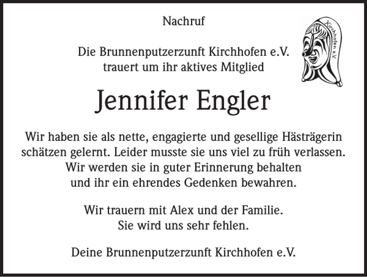 <p>Nachruf<br />Die Brunnenputzerzunft Kirchhofen e.V.<br />trauert um ihr aktives Mitglied</p><p>Jennifer Engler<br />Wir haben sie als nette, engagierte und gesellige Hästrägerin<br />schätzen gelernt. Leider musste sie uns viel zu früh verlassen.<br />Wir werden sie in guter Erinnerung behalten<br />und ihr ein ehrendes Gedenken bewahren.<br />Wir trauern mit Alex und der Familie.<br />Sie wird uns sehr fehlen.<br />Deine Brunnenputzerzunft Kirchhofen e.V.</p>