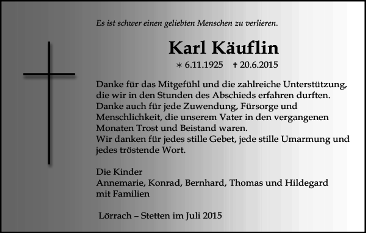 <p>Es ist schwer einen geliebten Menschen zu verlieren.</p><p>Karl Käuflin<br /></p><p>6.11.1925</p><p></p><p>20.6.2015</p><p>Danke für das Mitgefühl und die zahlreiche Unterstützung,<br />die wir in den Stunden des Abschieds erfahren durften.<br />Danke auch für jede Zuwendung, Fürsorge und<br />Menschlichkeit, die unserem Vater in den vergangenen<br />Monaten Trost und Beistand waren.<br />Wir danken für jedes stille Gebet, jede stille Umarmung und<br />jedes tröstende Wort.<br />Die Kinder<br />Annemarie, Konrad, Bernhard, Thomas und Hildegard<br />mit Familien<br />Lörrach – Stetten im Juli 2015</p>