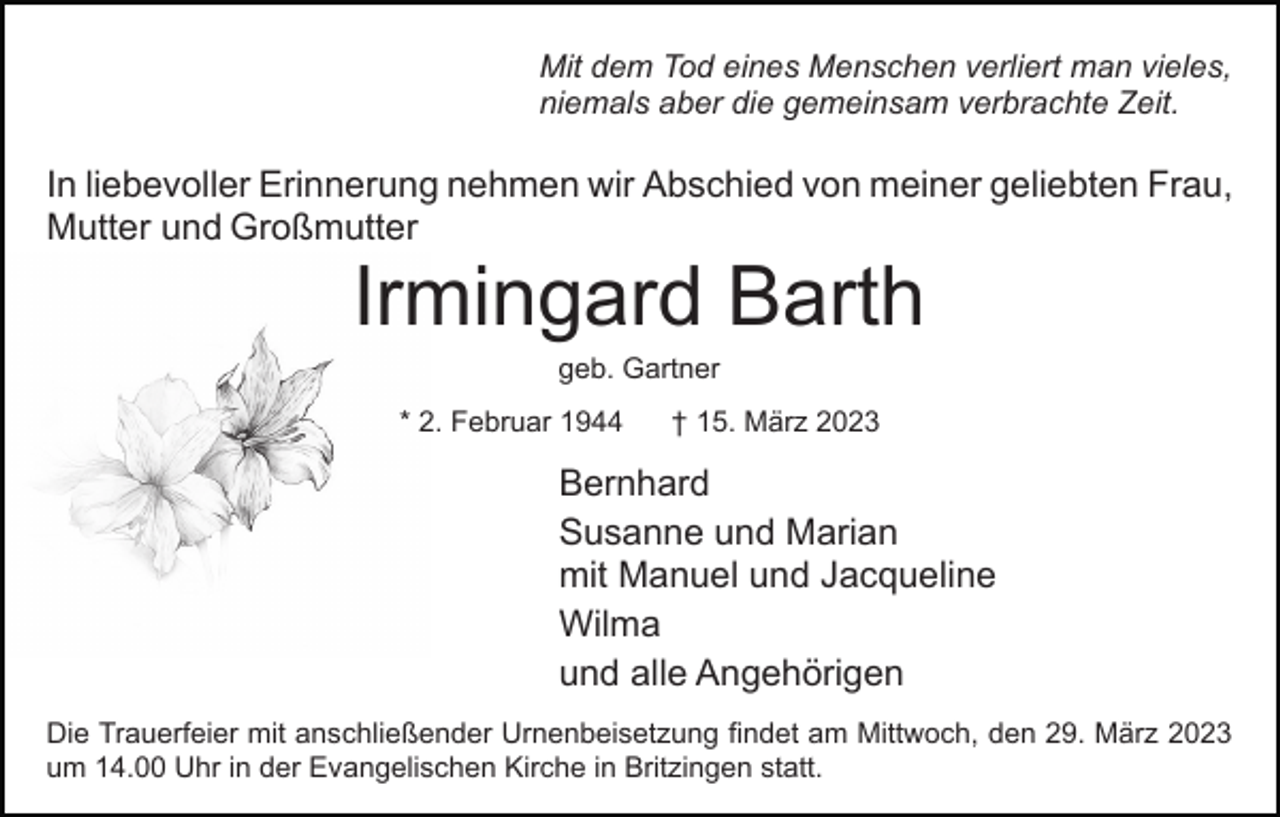 <p>Mit dem Tod eines Menschen verliert man vieles,<br />niemals aber die gemeinsam verbrachte Zeit.</p><p>In liebevoller Erinnerung nehmen wir Abschied von meiner geliebten Frau,<br />Mutter und Großmutter</p><p>Irmingard Barth<br />geb. Gartner<br />* 2. Februar 1944</p><p>† 15. März 2023</p><p>Bernhard<br />Susanne und Marian<br />mit Manuel und Jacqueline<br />Wilma<br />und alle Angehörigen<br />Die Trauerfeier mit anschließender Urnenbeisetzung findet am Mittwoch, den 29. März 2023<br />um 14.00 Uhr in der Evangelischen Kirche in Britzingen statt.</p>