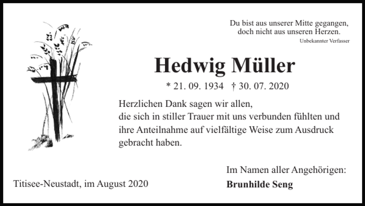 <p>Du bist aus unserer Mitte gegangen,<br />doch nicht aus unseren Herzen.<br />Unbekannter Verfasser</p><p>Hedwig Müller<br />* 21. 09. 1934 † 30. 07. 2020<br />Herzlichen Dank sagen wir allen,<br />die sich in stiller Trauer mit uns verbunden fühlten und<br />ihre Anteilnahme auf vielfältige Weise zum Ausdruck<br />gebracht haben.</p><p>Titisee-Neustadt, im August 2020</p><p>Im Namen aller Angehörigen:<br />Brunhilde Seng</p>