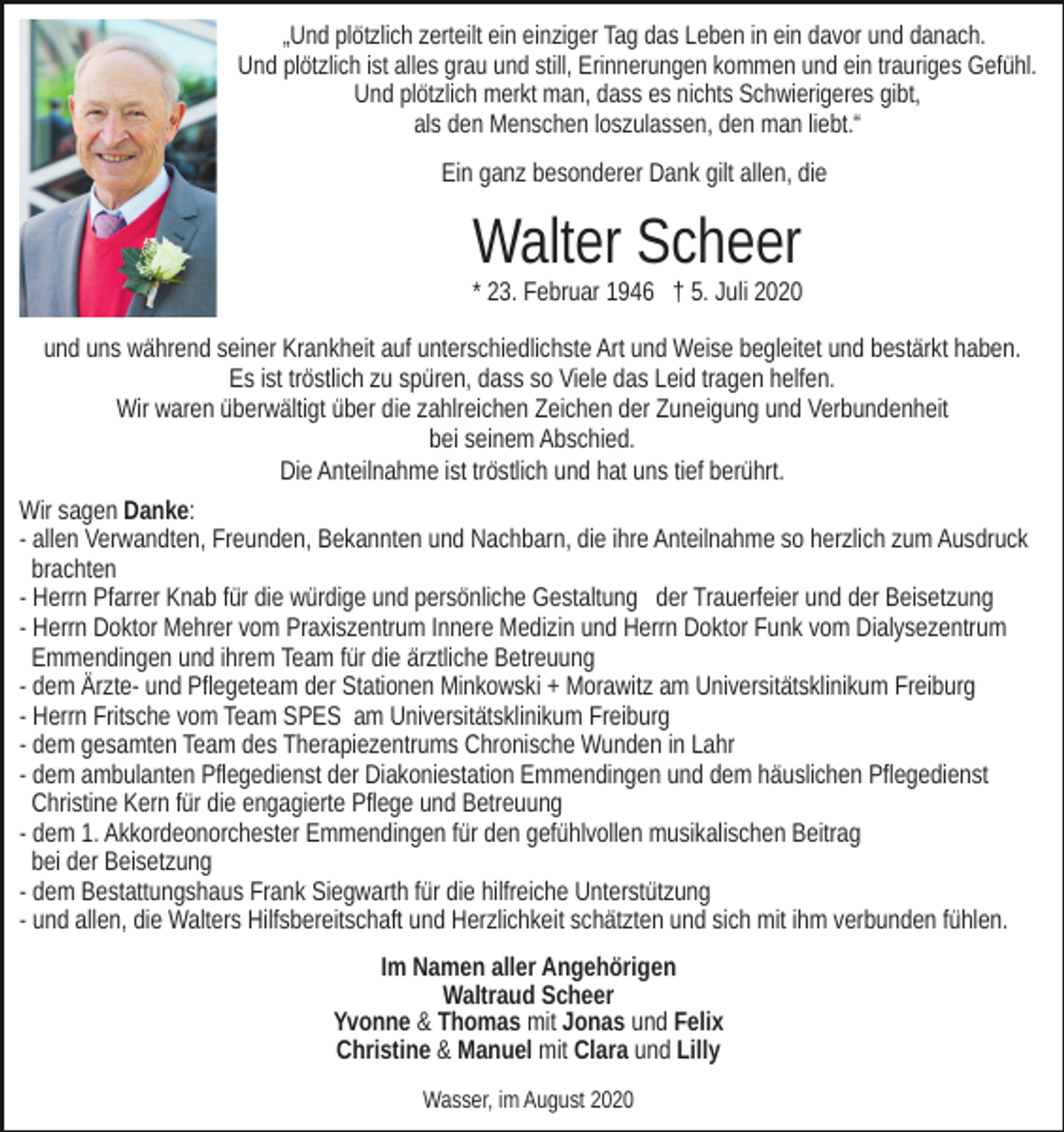 <p>„Und plötzlich zerteilt ein einziger Tag das Leben in ein davor und danach.<br />Und plötzlich ist alles grau und still, Erinnerungen kommen und ein trauriges Gefühl.<br />Und plötzlich merkt man, dass es nichts Schwierigeres gibt,<br />als den Menschen loszulassen, den man liebt.“</p><p>Ein ganz besonderer Dank gilt allen, die</p><p>Walter Scheer<br />* 23. Februar 1946 † 5. Juli 2020<br />und uns während seiner Krankheit auf unterschiedlichste Art und Weise begleitet und bestärkt haben.<br />Es ist tröstlich zu spüren, dass so Viele das Leid tragen helfen.<br />Wir waren überwältigt über die zahlreichen Zeichen der Zuneigung und Verbundenheit<br />bei seinem Abschied.<br />Die Anteilnahme ist tröstlich und hat uns tief berührt.<br />Wir sagen Danke:<br />- allen Verwandten, Freunden, Bekannten und Nachbarn, die ihre Anteilnahme so herzlich zum Ausdruck<br />brachten<br />- Herrn Pfarrer Knab für die würdige und persönliche Gestaltung der Trauerfeier und der Beisetzung<br />- Herrn Doktor Mehrer vom Praxiszentrum Innere Medizin und Herrn Doktor Funk vom Dialysezentrum<br />Emmendingen und ihrem Team für die ärztliche Betreuung<br />- dem Ärzte- und Pflegeteam der Stationen Minkowski + Morawitz am Universitätsklinikum Freiburg<br />- Herrn Fritsche vom Team SPES am Universitätsklinikum Freiburg<br />- dem gesamten Team des Therapiezentrums Chronische Wunden in Lahr<br />- dem ambulanten Pflegedienst der Diakoniestation Emmendingen und dem häuslichen Pflegedienst<br />Christine Kern für die engagierte Pflege und Betreuung<br />- dem 1. Akkordeonorchester Emmendingen für den gefühlvollen musikalischen Beitrag<br />bei der Beisetzung<br />- dem Bestattungshaus Frank Siegwarth für die hilfreiche Unterstützung<br />- und allen, die Walters Hilfsbereitschaft und Herzlichkeit schätzten und sich mit ihm verbunden fühlen.<br />Im Namen aller Angehörigen<br />Waltraud Scheer<br />Yvonne &amp; Thomas mit Jonas und Felix<br />Christine &amp; Manuel mit Clara und Lilly<br />Wasser, im August 2020</p>