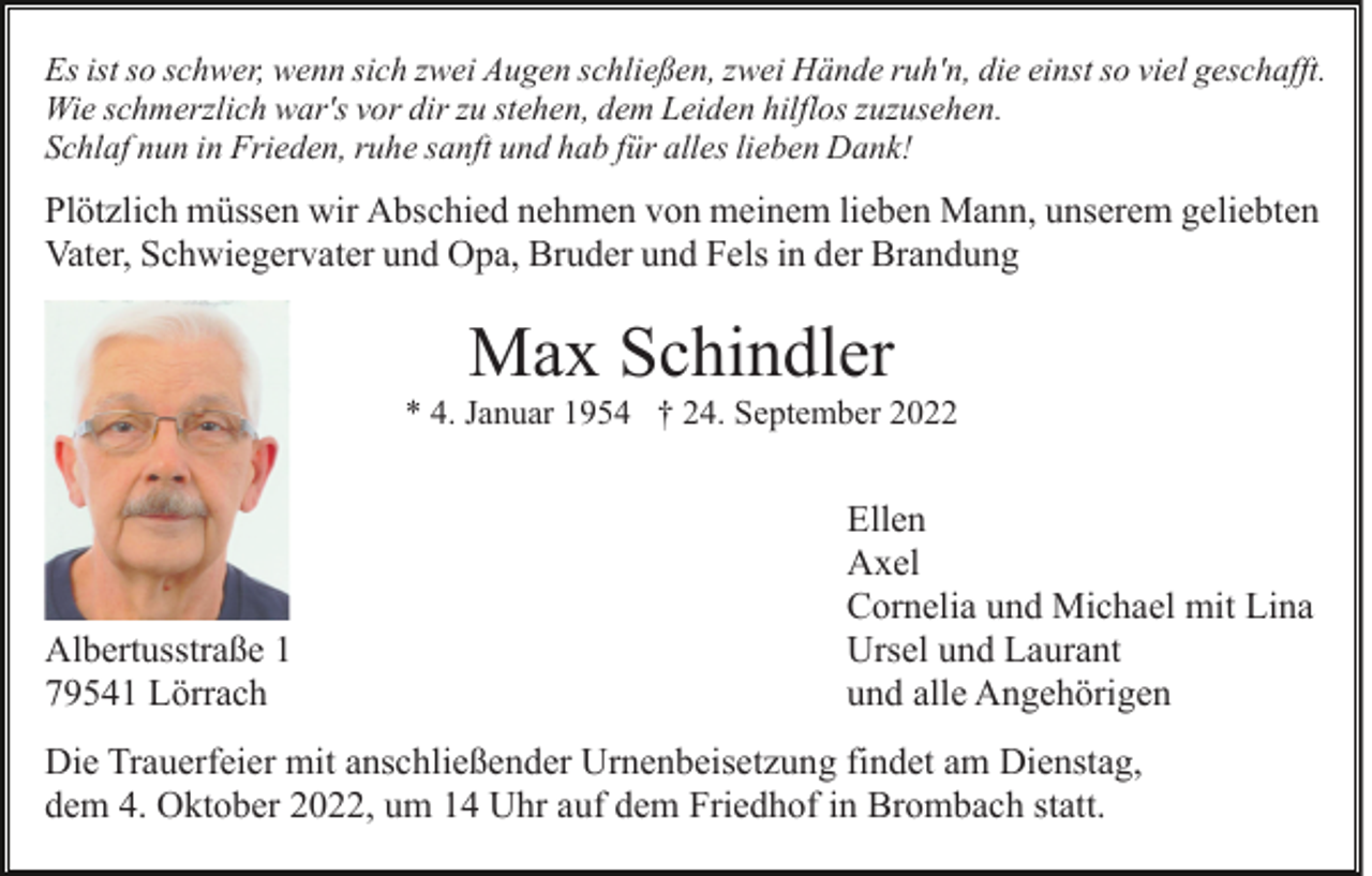 <p>Es ist so schwer, wenn sich zwei Augen schließen, zwei Hände ruh'n, die einst so viel geschafft.<br />Wie schmerzlich war's vor dir zu stehen, dem Leiden hilflos zuzusehen.<br />Schlaf nun in Frieden, ruhe sanft und hab für alles lieben Dank!</p><p>Plötzlich müssen wir Abschied nehmen von meinem lieben Mann, unserem geliebten<br />Vater, Schwiegervater und Opa, Bruder und Fels in der Brandung</p><p>Max Schindler<br />* 4. Januar 1954 † 24. September 2022</p><p>Albertusstraße 1<br />79541 Lörrach</p><p>Ellen<br />Axel<br />Cornelia und Michael mit Lina<br />Ursel und Laurant<br />und alle Angehörigen</p><p>Die Trauerfeier mit anschließender Urnenbeisetzung findet am Dienstag,<br />dem 4. Oktober 2022, um 14 Uhr auf dem Friedhof in Brombach statt.</p>