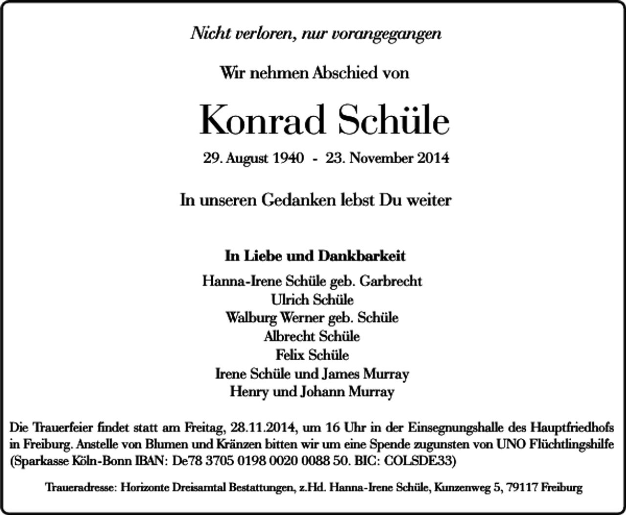<p>Nicht verloren, nur vorangegangen<br />Wir nehmen Abschied von</p><p>Konrad Schüle<br />29. August 1940 - 23. November 2014</p><p>In unseren Gedanken lebst Du weiter<br />In Liebe und Dankbarkeit<br />Hanna-Irene Schüle geb. Garbrecht<br />Ulrich Schüle<br />Walburg Werner geb. Schüle<br />Albrecht Schüle<br />Felix Schüle<br />Irene Schüle und James Murray<br />Henry und Johann Murray<br />Die Trauerfeier findet statt am Freitag, 28.11.2014, um 16 Uhr in der Einsegnungshalle des Hauptfriedhofs<br />in Freiburg. Anstelle von Blumen und Kränzen bitten wir um eine Spende zugunsten von UNO Flüchtlingshilfe<br />(Sparkasse Köln-Bonn IBAN: De78 3705 0198 002088 50. BIC: COLSDE33)<br />Traueradresse: Horizonte Dreisamtal Bestattungen, z.Hd. Hanna-Irene Schüle, Kunzenweg 5, 79117 Freiburg</p>