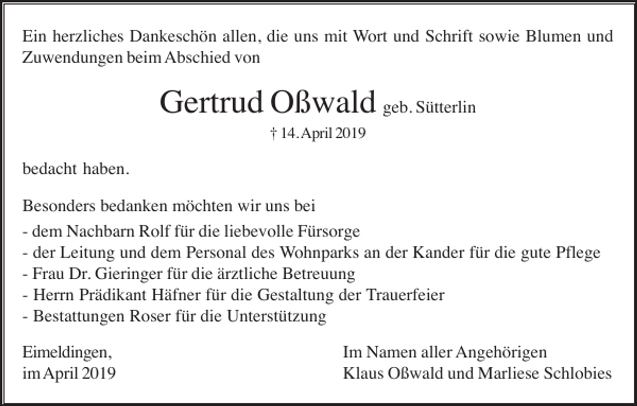 <p>Ein herzliches Dankeschön allen, die uns mit Wort und Schrift sowie Blumen und<br />Zuwendungen beim Abschied von</p><p>Gertrud Oßwald geb. Sütterlin<br />† 14. April 2019</p><p>bedacht haben.<br />Besonders bedanken möchten wir uns bei<br />- dem Nachbarn Rolf für die liebevolle Fürsorge<br />- der Leitung und dem Personal des Wohnparks an der Kander für die gute Pflege<br />- Frau Dr. Gieringer für die ärztliche Betreuung<br />- Herrn Prädikant Häfner für die Gestaltung der Trauerfeier<br />- Bestattungen Roser für die Unterstützung<br />Eimeldingen,<br />im April 2019</p><p>Im Namen aller Angehörigen<br />Klaus Oßwald und Marliese Schlobies</p>