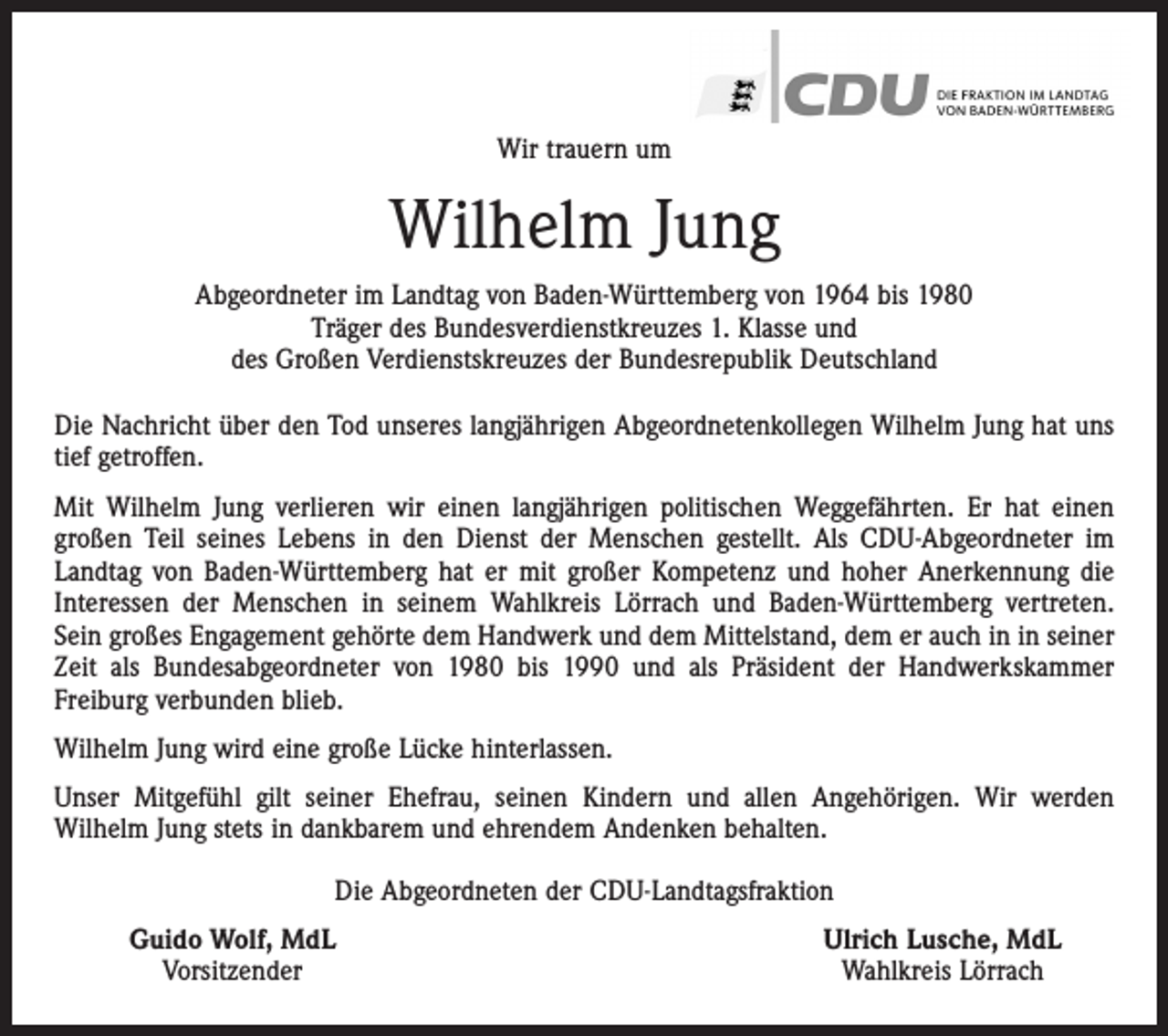 <p>Wir trauern um</p><p>Wilhelm Jung<br />Abgeordneter im Landtag von Baden-Württemberg von 1964 bis 1980<br />Träger des Bundesverdienstkreuzes 1. Klasse und<br />des Großen Verdienstskreuzes der Bundesrepublik Deutschland<br />Die Nachricht über den Tod unseres langjährigen Abgeordnetenkollegen Wilhelm Jung hat uns<br />tief getroffen.<br />Mit Wilhelm Jung verlieren wir einen langjährigen politischen Weggefährten. Er hat einen<br />­großen Teil seines Lebens in den Dienst der Menschen gestellt. Als CDU-Abgeordneter im<br />­Landtag von Baden-Württemberg hat er mit großer Kompetenz und hoher Anerkennung die<br />Interessen der Menschen in seinem Wahlkreis Lörrach und Baden-Württemberg vertreten.<br />Sein großes Engagement gehörte dem Handwerk und dem Mittelstand, dem er auch in in seiner<br />Zeit als Bundesabgeordneter von 1980 bis 1990 und als Präsident der Handwerkskammer<br />­Freiburg verbunden blieb.<br />Wilhelm Jung wird eine große Lücke hinterlassen.<br />Unser Mitgefühl gilt seiner Ehefrau, seinen Kindern und allen Angehörigen. Wir werden<br />­Wilhelm Jung stets in dankbarem und ehrendem Andenken behalten.<br />Die Abgeordneten der CDU-Landtagsfraktion</p><p>Guido Wolf, MdL<br />Vorsitzender</p><p>Ulrich Lusche, MdL<br />Wahlkreis Lörrach</p>