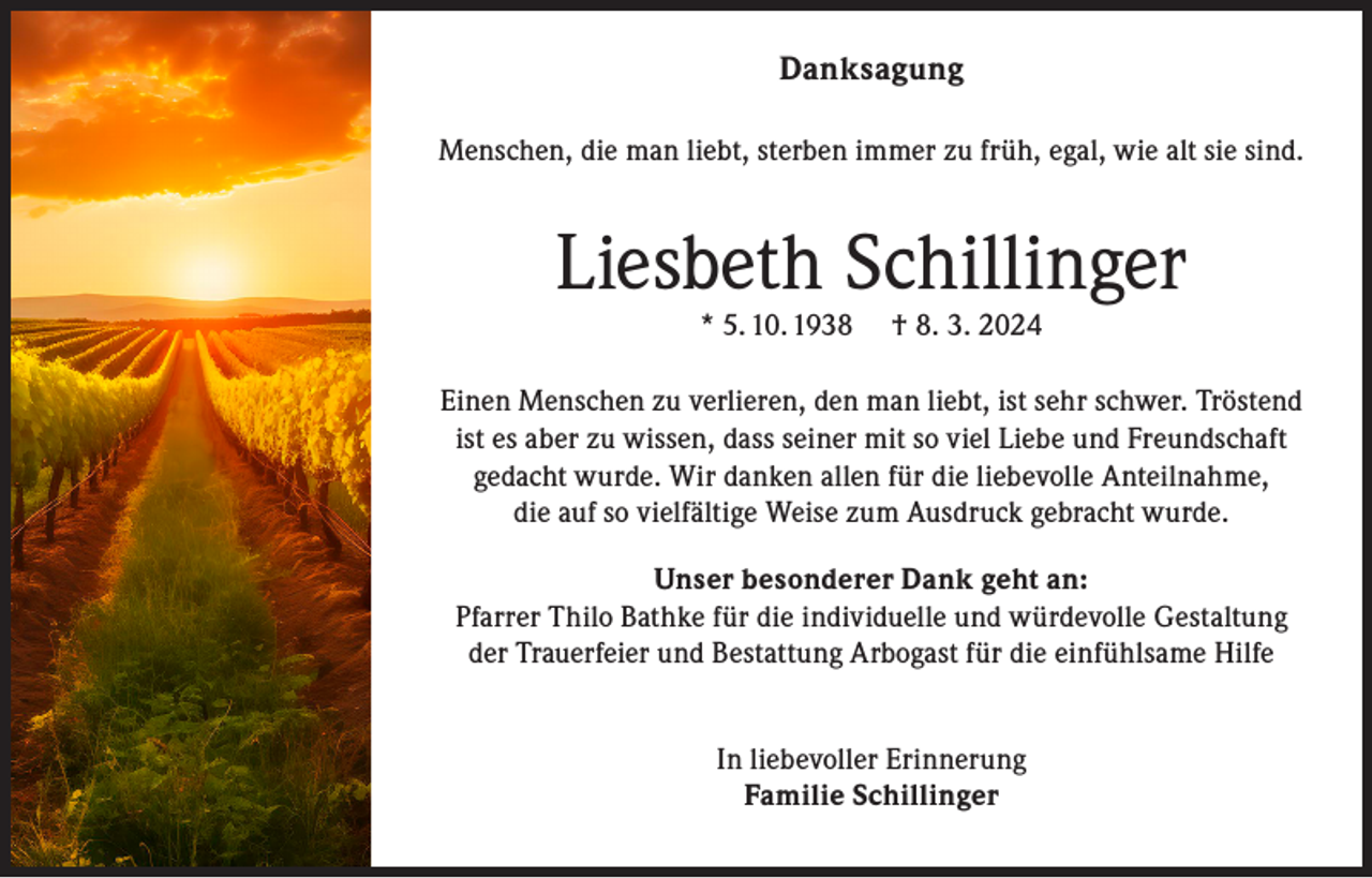 <p>Danksagung<br />Menschen, die man liebt, sterben immer zu früh, egal, wie alt sie sind.</p><p>Liesbeth Schillinger<br />* 5. 10. 1938</p><p>† 8. 3. 2024</p><p>Einen Menschen zu verlieren, den man liebt, ist sehr schwer. Tröstend<br />ist es aber zu wissen, dass seiner mit so viel Liebe und Freundschaft<br />gedacht wurde. Wir danken allen für die liebevolle Anteilnahme,<br />die auf so vielfältige Weise zum Ausdruck gebracht wurde.<br />Unser besonderer Dank geht an:<br />Pfarrer Thilo Bathke für die individuelle und würdevolle Gestaltung<br />der Trauerfeier und Bestattung Arbogast für die einfühlsame Hilfe<br />In liebevoller Erinnerung<br />Familie Schillinger</p>
