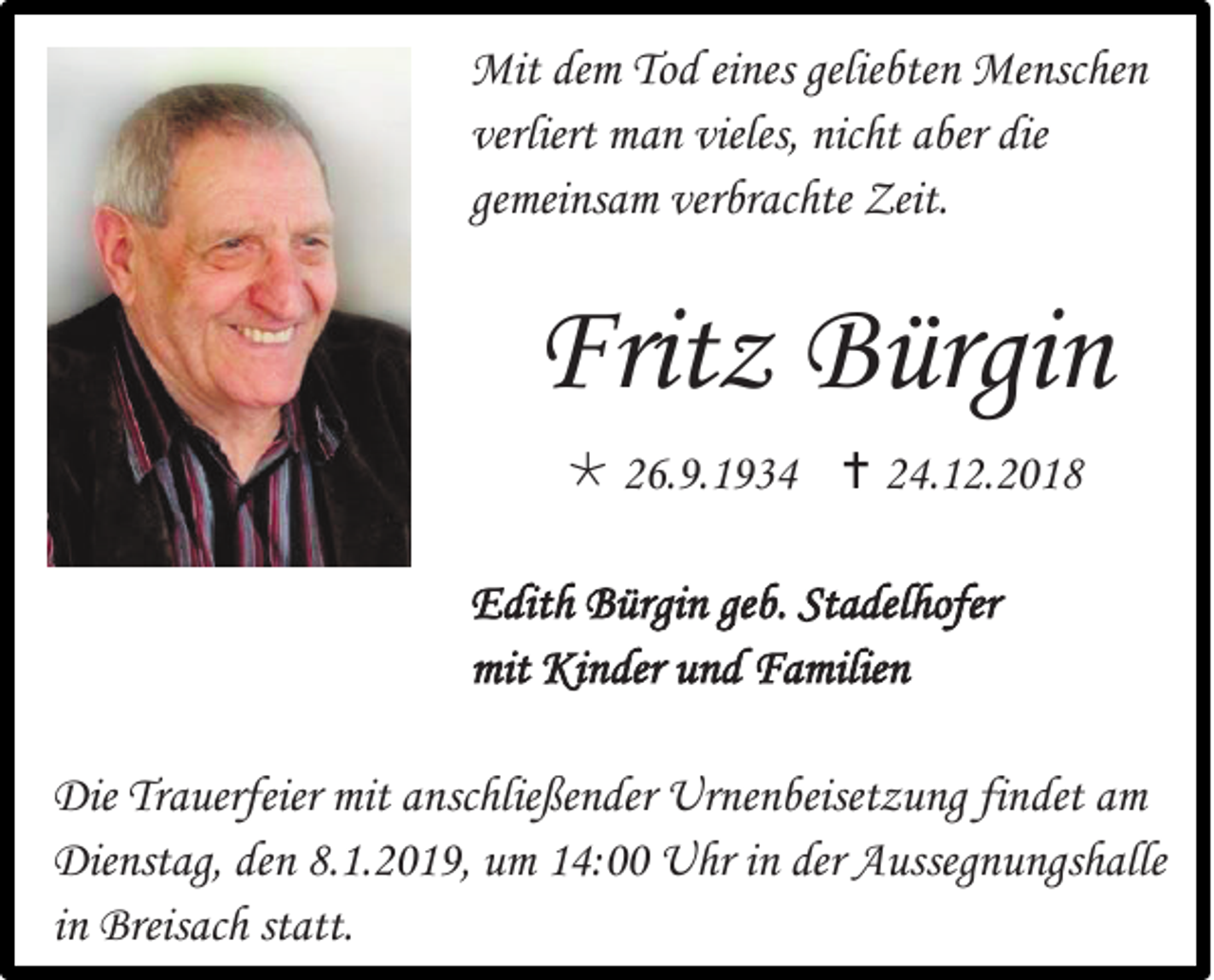 <p>Mit dem Tod eines geliebten Menschen<br />verliert man vieles, nicht aber die<br />gemeinsam verbrachte Zeit.</p><p>Fritz Bürgin<br /> 26.9.1934  24.12.2018<br />Edith Bürgin geb. Stadelhofer<br />mit Kinder und Familien<br />Die Trauerfeier mit anschließender Urnenbeisetzung findet am<br />Dienstag, den 8.1.2019, um 14:00 Uhr in der Aussegnungshalle<br />in Breisach statt.</p>