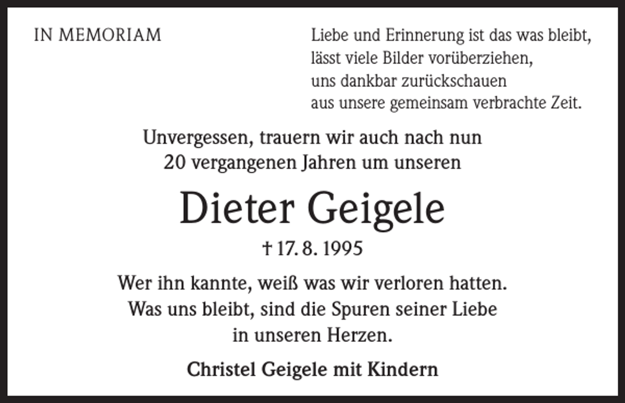 <p>IN MEMORIAM</p><p>Liebe und Erinnerung ist das was bleibt,<br />lässt viele Bilder vorüberziehen,<br />uns dankbar zurückschauen<br />aus unsere gemeinsam verbrachte Zeit.</p><p>Unvergessen, trauern wir auch nach nun<br />20 vergangenen Jahren um unseren</p><p>Dieter Geigele<br />† 17. 8. 1995<br />Wer ihn kannte, weiß was wir verloren hatten.<br />Was uns bleibt, sind die Spuren seiner Liebe<br />in unseren Herzen.<br />Christel Geigele mit Kindern</p>