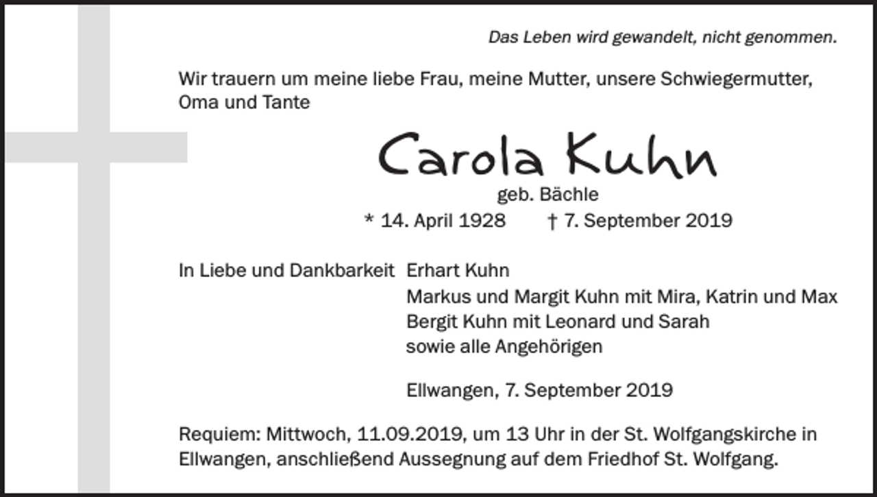 <p>Das Leben wird gewandelt, nicht genommen.</p><p>Wir trauern um meine liebe Frau, meine Mutter, unsere Schwiegermutter,<br />Oma und Tante</p><p>Carola Kuhn</p><p>geb. Bächle<br />* 14. April 1928<br />† 7. September 2019<br />In Liebe und Dankbarkeit Erhart Kuhn<br />Markus und Margit Kuhn mit Mira, Katrin und Max<br />Bergit Kuhn mit Leonard und Sarah<br />sowie alle Angehörigen<br />Ellwangen, 7. September 2019<br />Requiem: Mittwoch, 11.09.2019, um 13 Uhr in der St. Wolfgangskirche in<br />Ellwangen, anschließend Aussegnung auf dem Friedhof St. Wolfgang.</p>