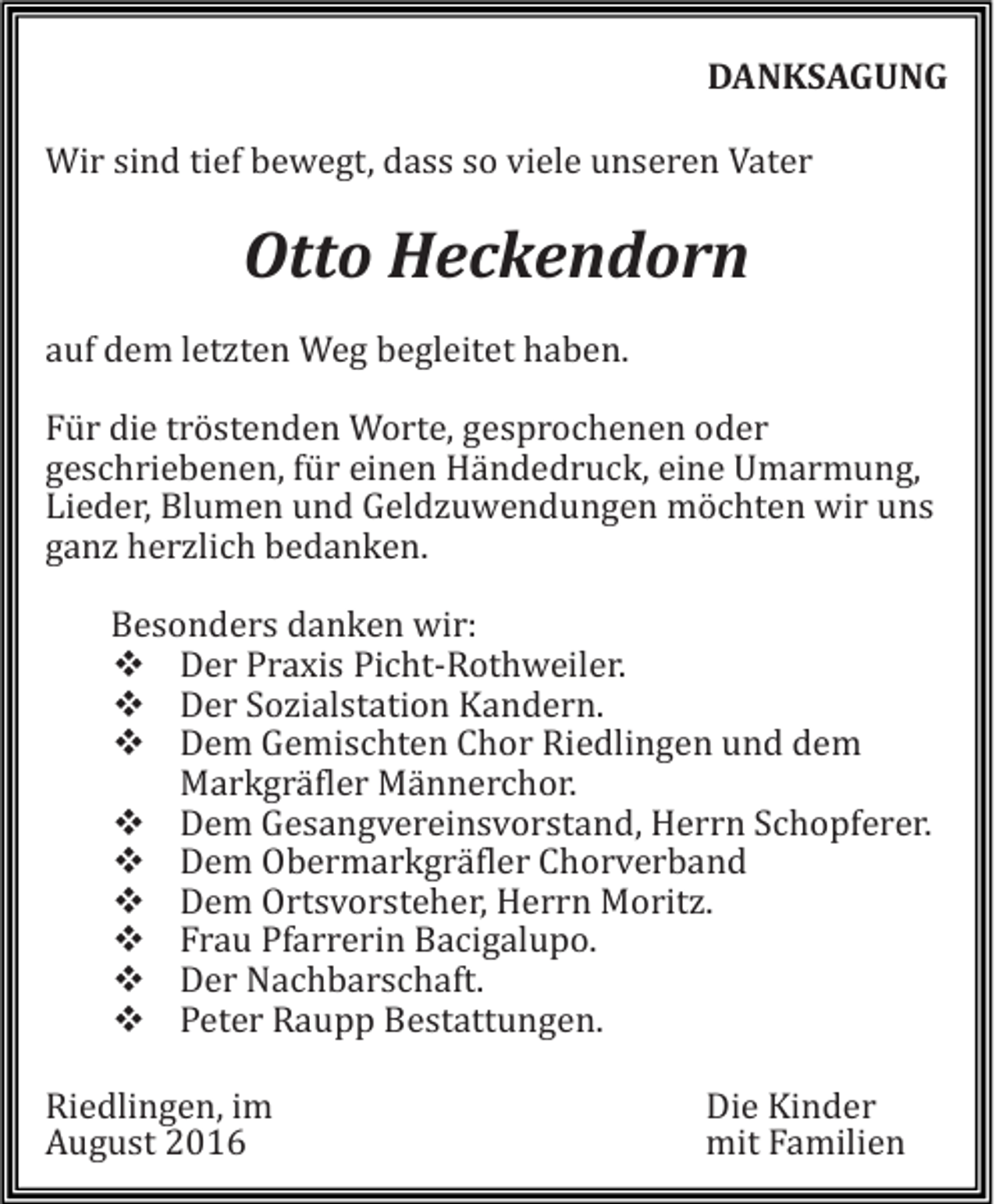 <p>DANKSAGUNG<br />Wir sind tief bewegt, dass so viele unseren Vater</p><p>Otto Heckendorn<br />auf dem letzten Weg begleitet haben.<br />Für die tröstenden Worte, gesprochenen oder<br />geschriebenen, für einen Händedruck, eine Umarmung,<br />Lieder, Blumen und Geldzuwendungen möchten wir uns<br />ganz herzlich bedanken.<br />Besonders danken wir:<br />Der Praxis Picht-Rothweiler.<br />Der Sozialstation Kandern.<br />Dem Gemischten Chor Riedlingen und dem<br />Markgräfler Männerchor.<br />Dem Gesangvereinsvorstand, Herrn Schopferer.<br />Dem Obermarkgräfler Chorverband<br />Dem Ortsvorsteher, Herrn Moritz.<br />Frau Pfarrerin Bacigalupo.<br />Der Nachbarschaft.<br />Peter Raupp Bestattungen.<br />Riedlingen, im<br />August 2016</p><p>Die Kinder<br />mit Familien</p>