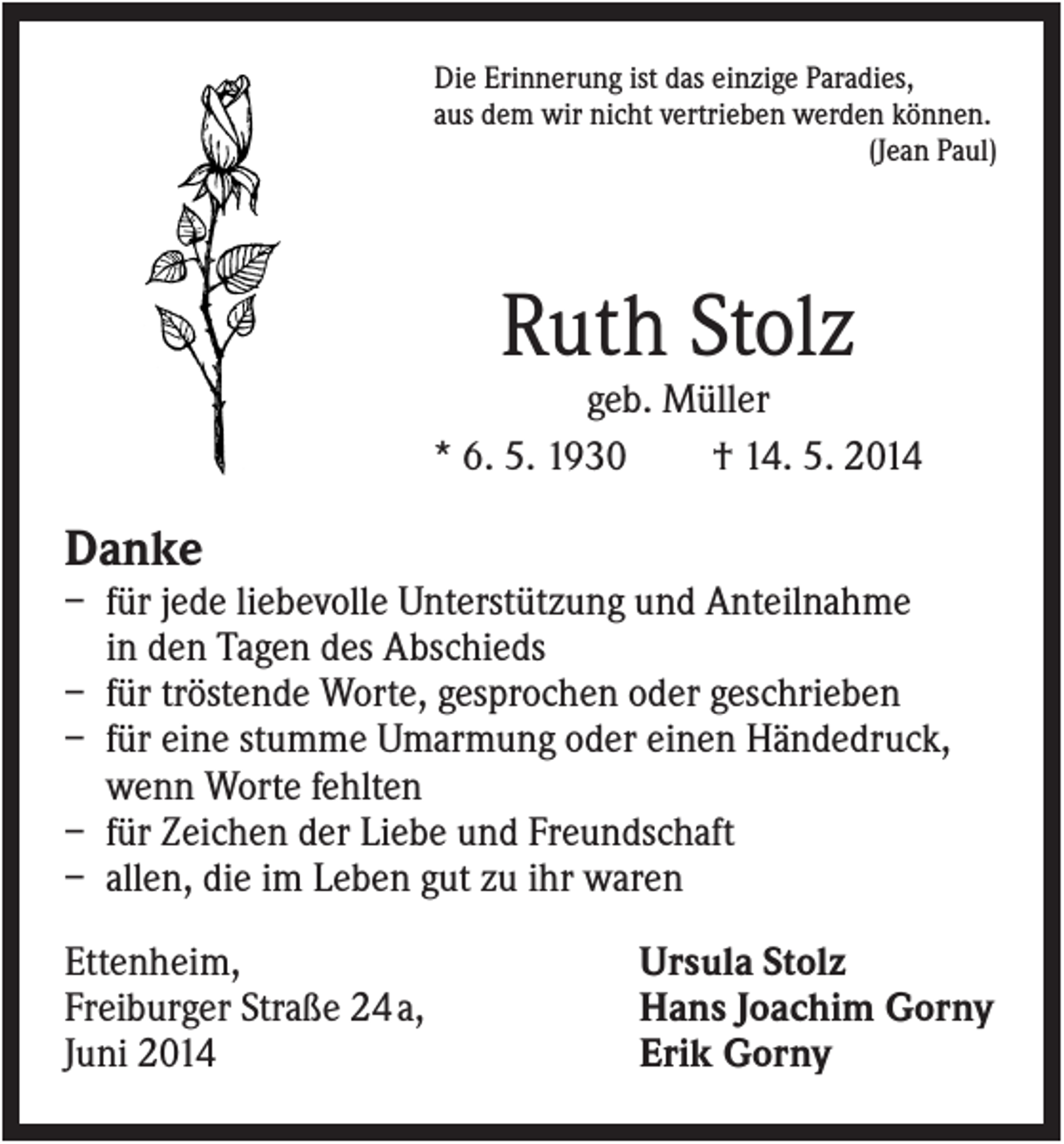 <p>Die Erinnerung ist das einzige Paradies,<br />aus dem wir nicht vertrieben werden können.<br />(Jean Paul)</p><p>Ruth Stolz<br />geb. Müller<br />* 6. 5. 1930<br />† 14. 5. 2014</p><p>Danke<br />– für jede liebevolle Unterstützung und Anteilnahme<br />in den Tagen des Abschieds<br />– für tröstende Worte, gesprochen oder geschrieben<br />– für eine stumme Umarmung oder einen Händedruck,<br />wenn Worte fehlten<br />– für Zeichen der Liebe und Freundschaft<br />– allen, die im Leben gut zu ihr waren<br />Ettenheim,<br />Freiburger Straße 24 a,<br />Juni 2014</p><p>Ursula Stolz<br />Hans Joachim Gorny<br />Erik Gorny</p>