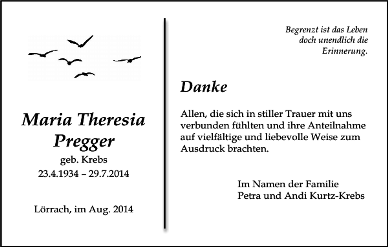 <p>Begrenzt ist das Leben<br />doch unendlich die<br />Erinnerung.</p><p>Maria<br />voegel himmelTheresia<br />Pregger<br />geb. Krebs<br />23.4.1934 – 29.7.2014</p><p>Lörrach, im Aug. 2014</p><p>Danke<br />Allen, die sich in stiller Trauer mit uns<br />weg<br />steine<br />verbunden<br />fühlten und ihre Anteilnahme<br />auf vielfältige und liebevolle Weise zum<br />Ausdruck brachten.<br />Im Namen der Familie<br />Petra und Andi Kurtz-Krebs</p>