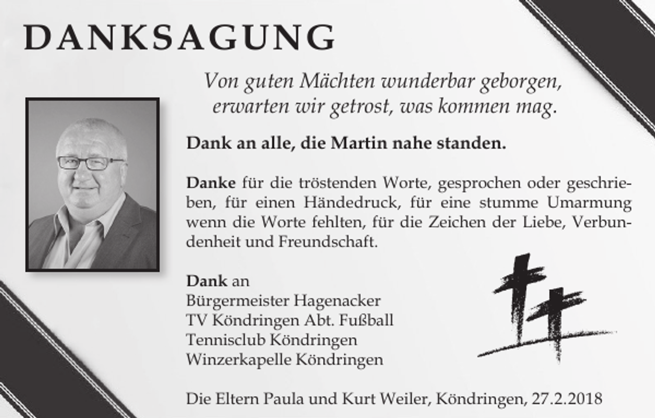 <p>DANKSAGUNG<br />Von guten Mächten wunderbar geborgen,<br />erwarten wir getrost, was kommen mag.<br />Dank an alle, die Martin nahe standen.<br />Danke für die tröstenden Worte, gesprochen oder geschrieben, für einen Händedruck, für eine stumme Umarmung<br />wenn die Worte fehlten, für die Zeichen der Liebe, Verbundenheit und Freundschaft.<br />Dank an<br />Bürgermeister Hagenacker<br />TV Köndringen Abt. Fußball<br />Tennisclub Köndringen<br />Winzerkapelle Köndringen<br />Die Eltern Paula und Kurt Weiler, Köndringen, 27.2.2018</p>