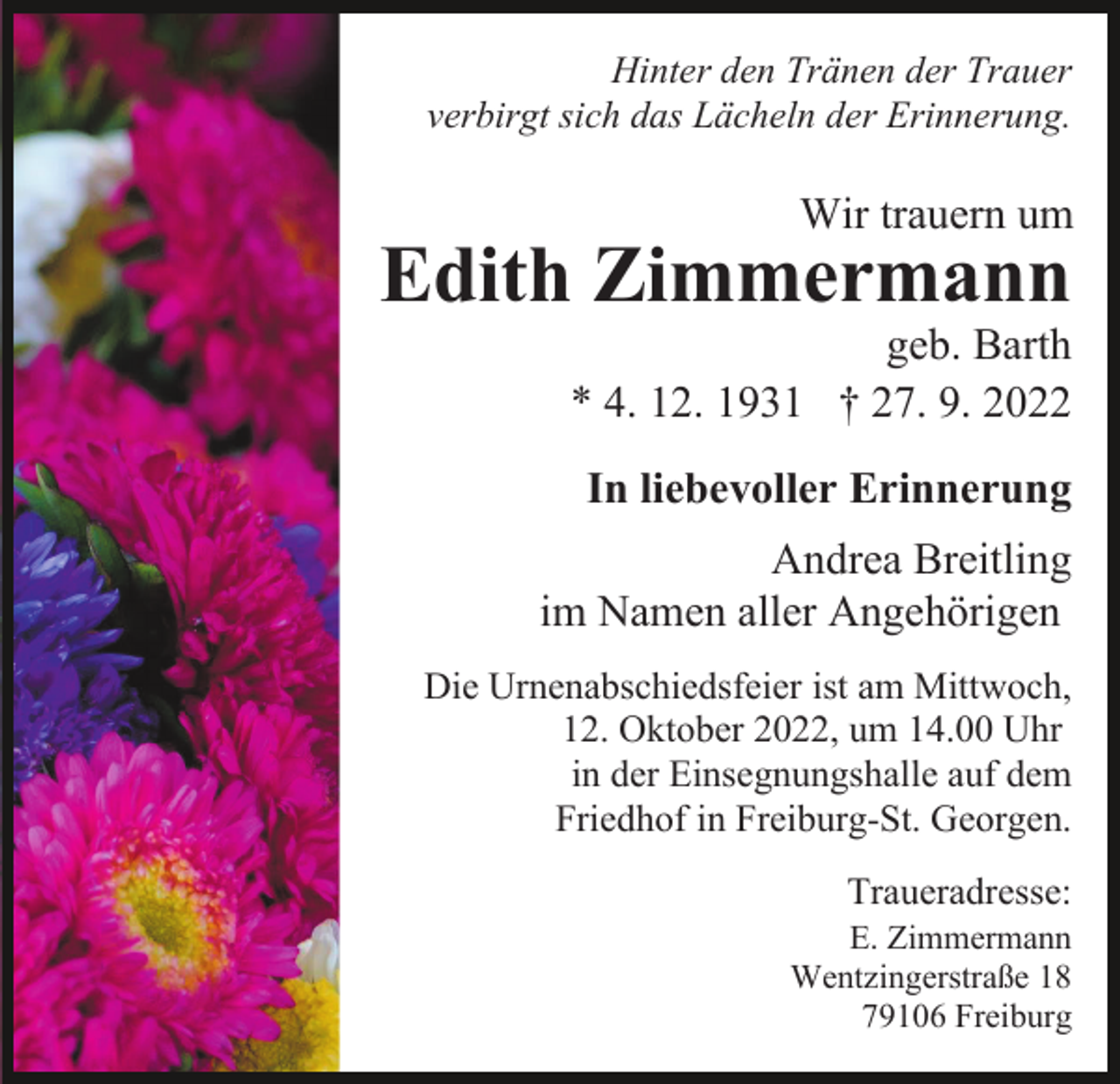 <p>Hinter den Tränen der Trauer<br />verbirgt sich das Lächeln der Erinnerung.</p><p>Wir trauern um</p><p>Edith Zimmermann</p><p>geb. Barth<br />* 4. 12. 1931 † 27. 9. 2022<br />In liebevoller Erinnerung<br />Andrea Breitling<br />im Namen aller Angehörigen<br />Die Urnenabschiedsfeier ist am Mittwoch,<br />12. Oktober 2022, um 14.00 Uhr<br />in der Einsegnungshalle auf dem<br />Friedhof in Freiburg-St. Georgen.<br />Traueradresse:<br />E. Zimmermann<br />Wentzingerstraße 18<br />79106 Freiburg</p>
