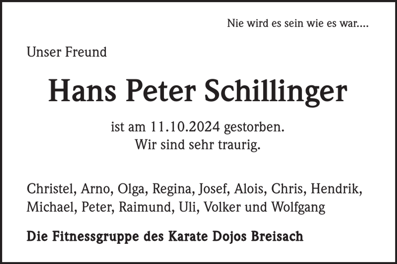 <p>Nie wird es sein wie es war....</p><p>Unser Freund</p><p>Hans Peter Schillinger<br />ist am 11.10.2024 gestorben.<br />Wir sind sehr traurig.<br />Christel, Arno, Olga, Regina, Josef, Alois, Chris, Hendrik,<br />Michael, Peter, Raimund, Uli, Volker und Wolfgang<br />Die Fitnessgruppe des Karate Dojos Breisach</p>