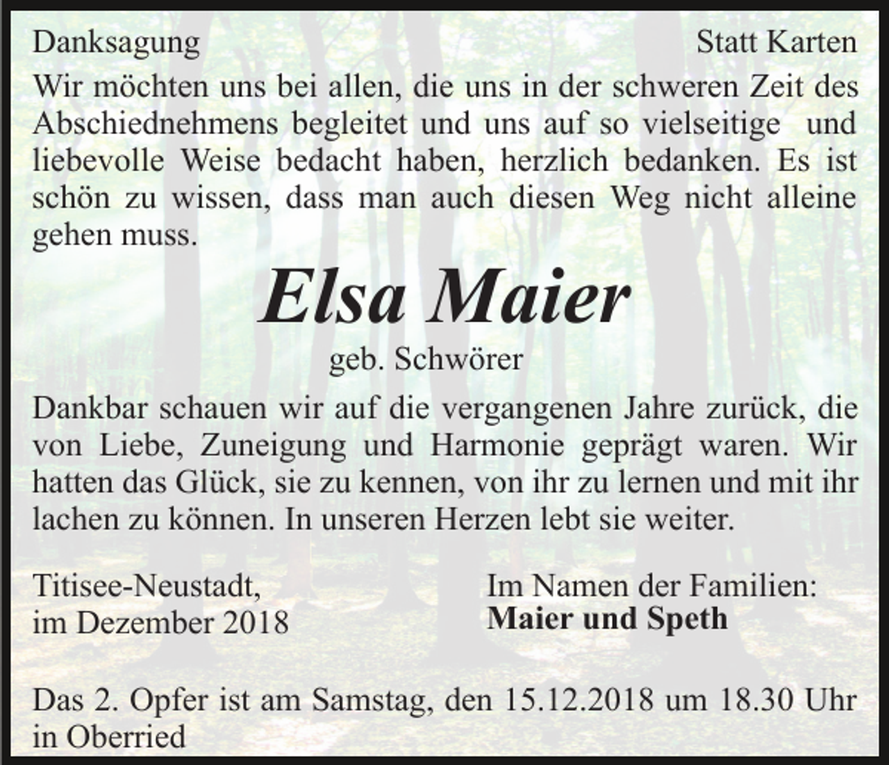 <p>Danksagung<br />Statt Karten<br />Wir möchten uns bei allen, die uns in der schweren Zeit des<br />Abschiednehmens begleitet und uns auf so vielseitige und<br />liebevolle Weise bedacht haben, herzlich bedanken. Es ist<br />schön zu wissen, dass man auch diesen Weg nicht alleine<br />gehen muss.</p><p>Elsa Maier</p><p>geb. Schwörer<br />Dankbar schauen wir auf die vergangenen Jahre zurück, die<br />von Liebe, Zuneigung und Harmonie geprägt waren. Wir<br />hatten das Glück, sie zu kennen, von ihr zu lernen und mit ihr<br />lachen zu können. In unseren Herzen lebt sie weiter.<br />Titisee-Neustadt,<br />im Dezember 2018</p><p>Im Namen der Familien:<br />Maier und Speth</p><p>Das 2. Opfer ist am Samstag, den 15.12.2018 um 18.30 Uhr<br />in Oberried</p>