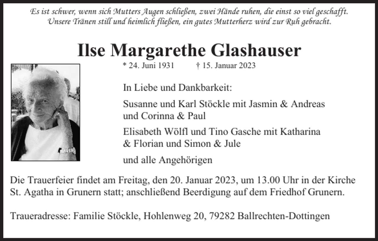 <p>Es ist schwer, wenn sich Mutters Augen schließen, zwei Hände ruhen, die einst so viel geschafft.<br />Unsere Tränen still und heimlich fließen, ein gutes Mutterherz wird zur Ruh gebracht.</p><p>Ilse Margarethe Glashauser<br />* 24. Juni 1931</p><p>† 15. Januar 2023</p><p>In Liebe und Dankbarkeit:<br />Susanne und Karl Stöckle mit Jasmin &amp; Andreas<br />und Corinna &amp; Paul<br />Elisabeth Wölfl und Tino Gasche mit Katharina<br />&amp; Florian und Simon &amp; Jule<br />und alle Angehörigen<br />Die Trauerfeier findet am Freitag, den 20. Januar 2023, um 13.00 Uhr in der Kirche<br />St. Agatha in Grunern statt; anschließend Beerdigung auf dem Friedhof Grunern.<br />Traueradresse: Familie Stöckle, Hohlenweg 20, 79282 Ballrechten-Dottingen</p>