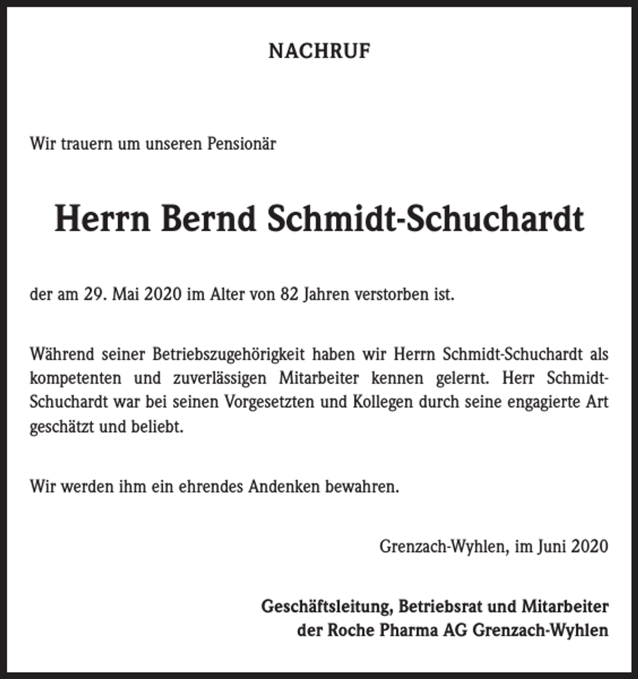 <p>NACHRUF</p><p>Wir trauern um unseren Pensionär</p><p>Herrn Bernd Schmidt-Schuchardt<br />der am 29. Mai 2020 im Alter von 82 Jahren verstorben ist.<br />Während seiner Betriebszugehörigkeit haben wir Herrn Schmidt-Schuchardt als<br />kompetenten und zuverlässigen Mitarbeiter kennen gelernt. Herr SchmidtSchuchardt war bei seinen Vorgesetzten und Kollegen durch seine engagierte Art<br />geschätzt und beliebt.<br />Wir werden ihm ein ehrendes Andenken bewahren.<br />Grenzach-Wyhlen, im Juni 2020<br />Geschäftsleitung, Betriebsrat und Mitarbeiter<br />der Roche Pharma AG Grenzach-Wyhlen</p>