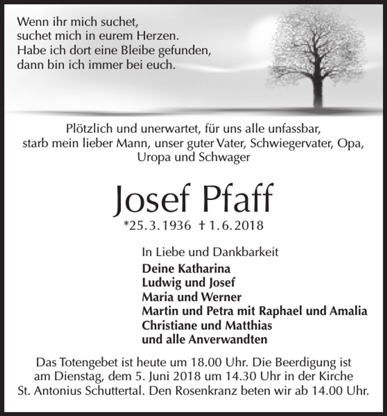 <p>Wenn ihr mich suchet,<br />suchet mich in eurem Herzen.<br />Habe ich dort eine Bleibe gefunden,<br />dann bin ich immer bei euch.</p><p>Plötzlich und unerwartet, für uns alle unfassbar,<br />starb mein lieber Mann, unser guter Vater, Schwiegervater, Opa,<br />Uropa und Schwager</p><p>Josef Pfaff<br />*25. 3. 1936 † 1. 6. 2018</p><p>In Liebe und Dankbarkeit<br />Deine Katharina<br />Ludwig und Josef<br />Maria und Werner<br />Martin und Petra mit Raphael und Amalia<br />Christiane und Matthias<br />und alle Anverwandten<br />Das Totengebet ist heute um 18.00 Uhr. Die Beerdigung ist<br />am Dienstag, dem 5. Juni 2018 um 14.30 Uhr in der Kirche<br />St. Antonius Schuttertal. Den Rosenkranz beten wir ab 14.00 Uhr.</p>