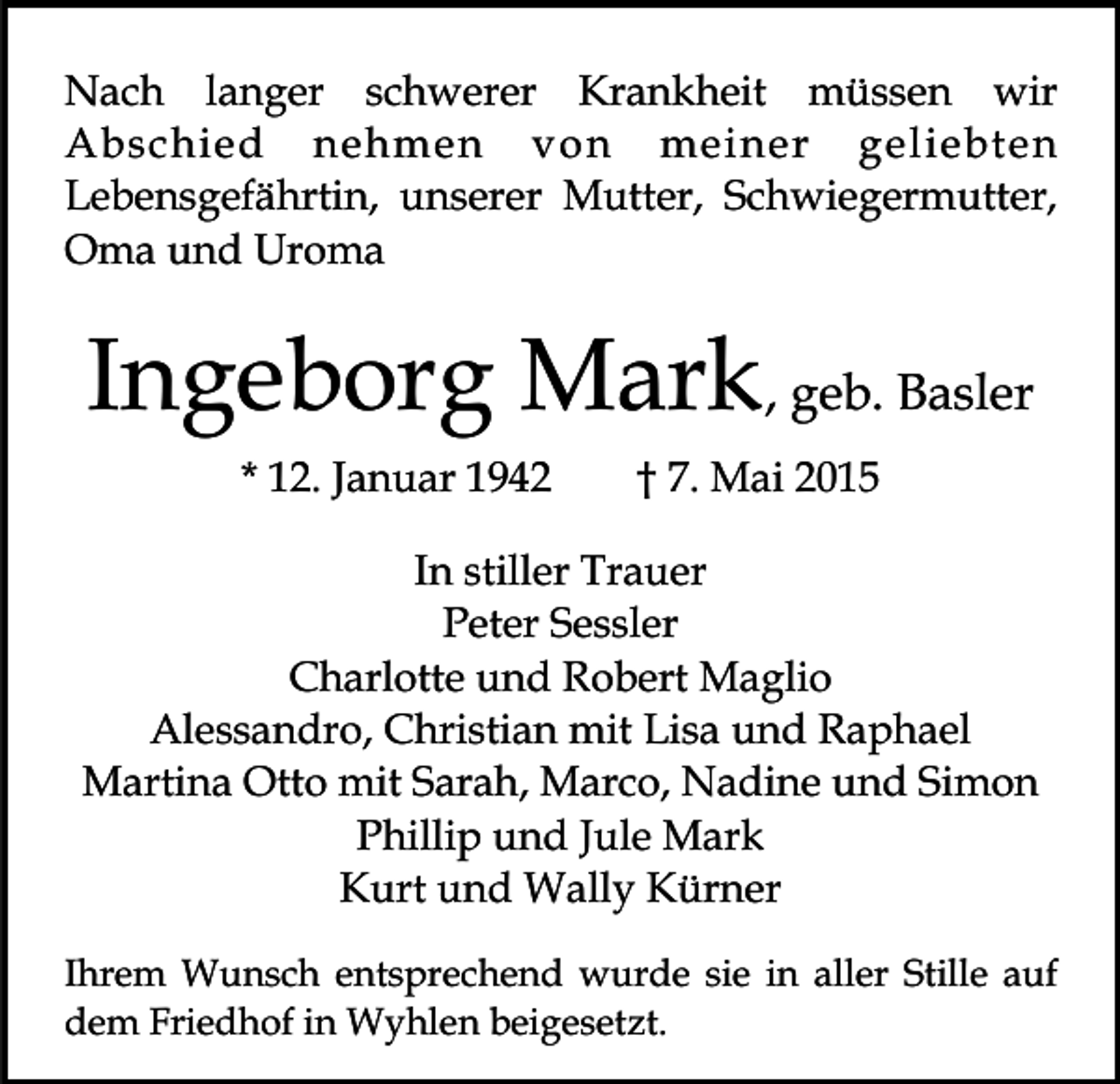 <p>Nach langer schwerer Krankheit müssen wir<br />Abschied nehmen von meiner geliebten<br />Lebensgefährtin, unserer Mutter, Schwiegermutter,<br />Oma und Uroma</p><p>Ingeborg Mark, geb. Basler<br />* 12. Januar 1942</p><p>† 7. Mai 2015</p><p>In stiller Trauer<br />Peter Sessler<br />Charlotte und Robert Maglio<br />Alessandro, Christian mit Lisa und Raphael<br />Martina Otto mit Sarah, Marco, Nadine und Simon<br />Phillip und Jule Mark<br />Kurt und Wally Kürner<br />Ihrem Wunsch entsprechend wurde sie in aller Stille auf<br />dem Friedhof in Wyhlen beigesetzt.</p>