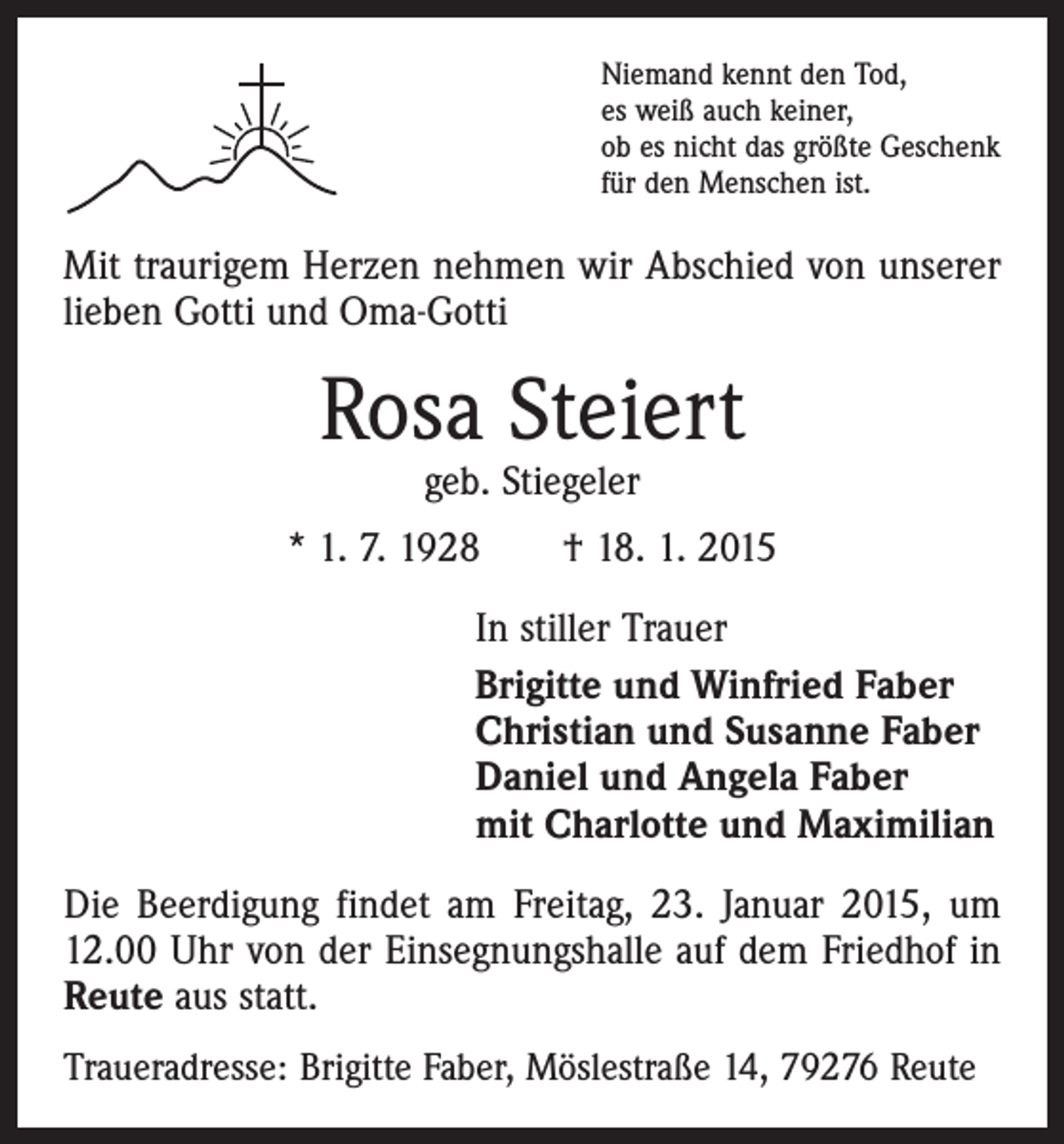 <p>Niemand kennt den Tod,<br />es weiß auch keiner,<br />ob es nicht das größte Geschenk<br />für den Menschen ist.</p><p>Mit traurigem Herzen nehmen wir Abschied von unserer<br />lieben Gotti und Oma-Gotti</p><p>Rosa Steiert<br />geb. Stiegeler</p><p>* 1. 7. 1928 † 18. 1. 2015<br />In stiller Trauer<br />Brigitte und Winfried Faber<br />Christian und Susanne Faber<br />Daniel und Angela Faber<br />mit Charlotte und Maximilian<br />Die Beerdigung findet am Freitag, 23. Januar 2015, um<br />12.00 Uhr von der Einsegnungshalle auf dem Friedhof in<br />Reute aus statt.<br />Traueradresse: Brigitte Faber, Möslestraße 14, 79276 Reute</p>