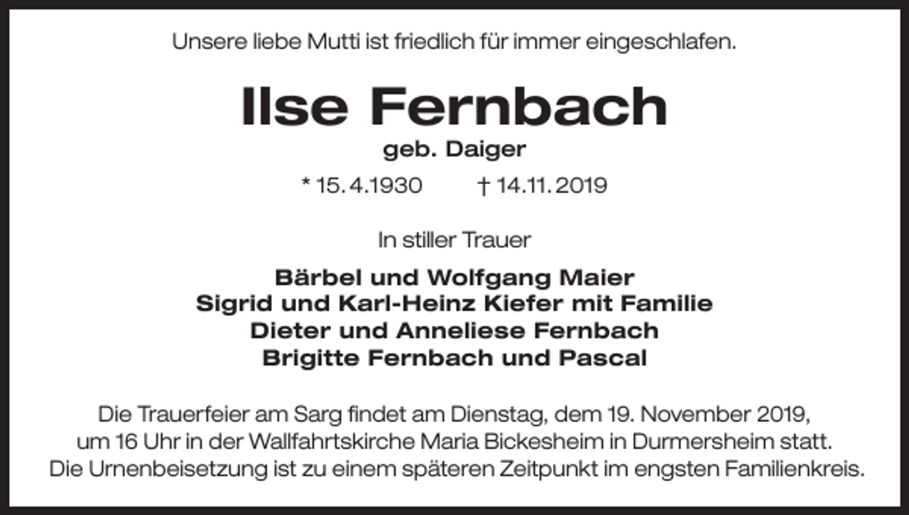 <p>Unsere liebe Mutti ist friedlich für immer eingeschlafen.</p><p>Ilse Fernbach<br />geb. Daiger</p><p>* 15. 4.1930</p><p>† 14.11. 2019</p><p>In stiller Trauer<br />Bärbel und Wolfgang Maier<br />Sigrid und Karl-Heinz Kiefer mit Familie<br />Dieter und Anneliese Fernbach<br />Brigitte Fernbach und Pascal<br />Die Trauerfeier am Sarg findet am Dienstag, dem 19. November 2019,<br />um 16 Uhr in der Wallfahrtskirche Maria Bickesheim in Durmersheim statt.<br />Die Urnenbeisetzung ist zu einem späteren Zeitpunkt im engsten Familienkreis.</p>