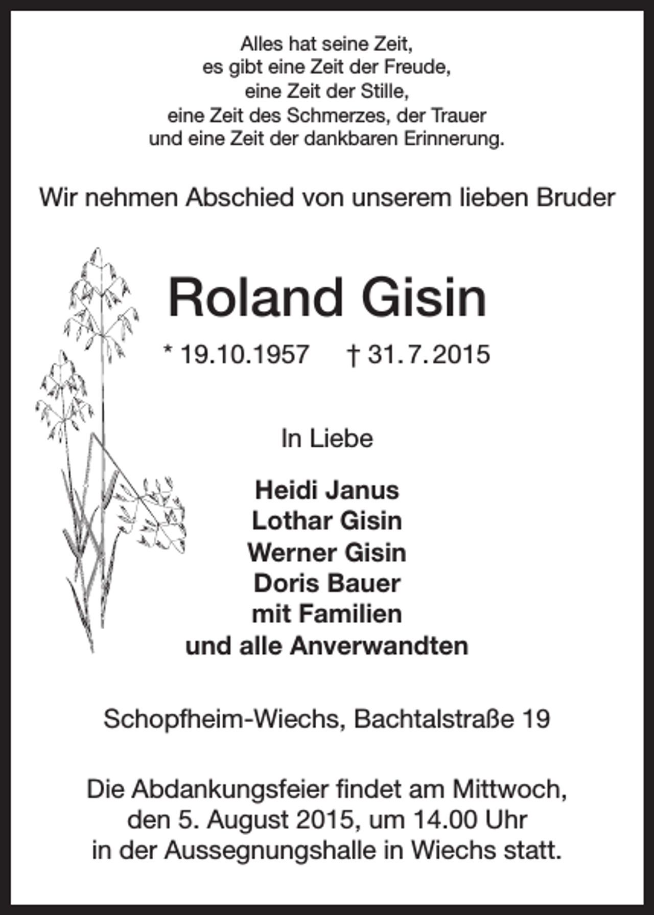 <p>Alles hat seine Zeit,<br />es gibt eine Zeit der Freude,<br />eine Zeit der Stille,<br />eine Zeit des Schmerzes, der Trauer<br />und eine Zeit der dankbaren Erinnerung.</p><p>Wir nehmen Abschied von unserem lieben Bruder</p><p>Roland Gisin<br />* 19.10.1957</p><p>† 31. 7. 2015</p><p>In Liebe<br />Heidi Janus<br />Lothar Gisin<br />Werner Gisin<br />Doris Bauer<br />mit Familien<br />und alle Anverwandten<br />Schopfheim-Wiechs, Bachtalstraße 19<br />Die Abdankungsfeier findet am Mittwoch,<br />den 5. August 2015, um 14.00 Uhr<br />in der Aussegnungshalle in Wiechs statt.</p>