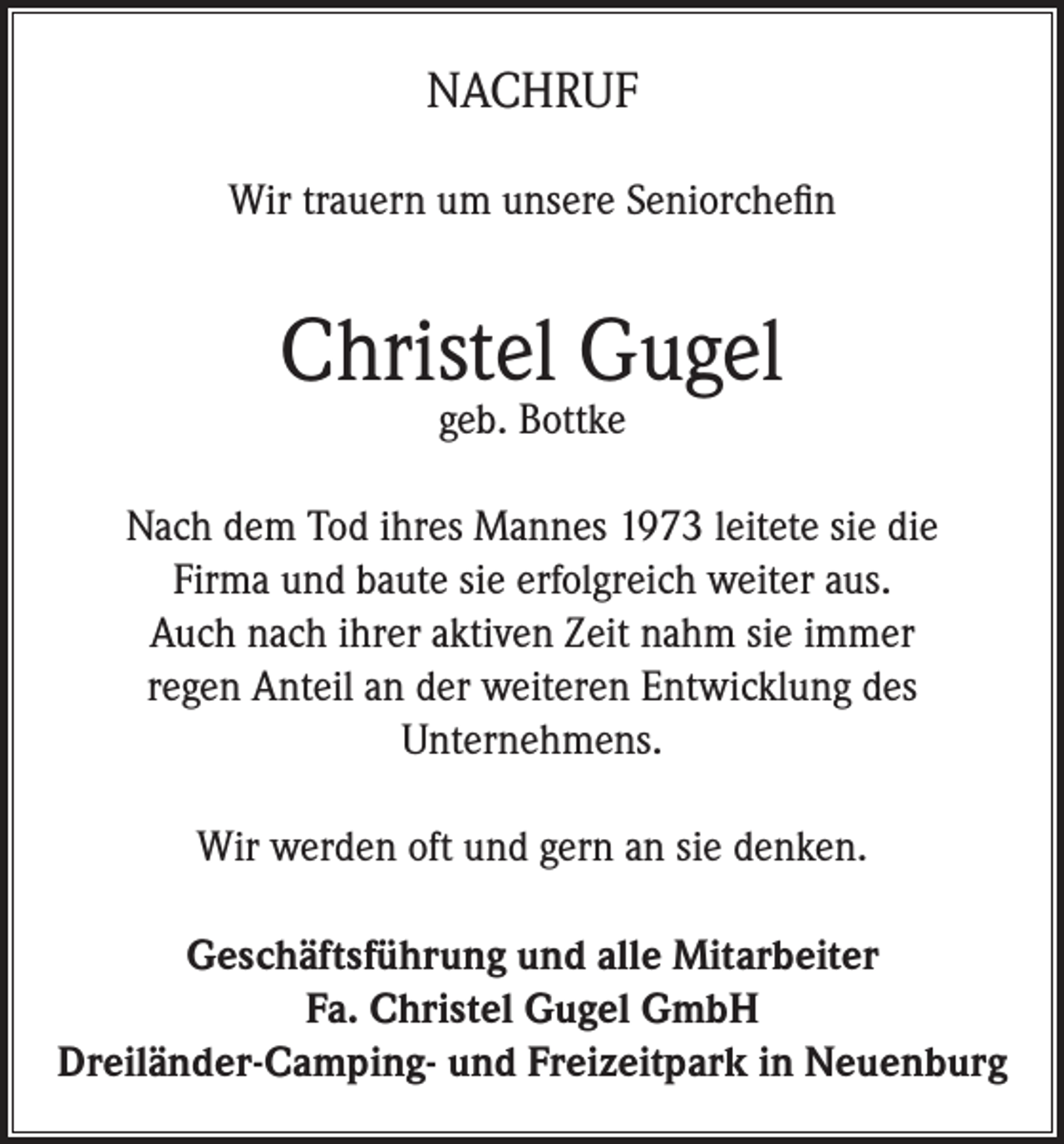 <p>NACHRUF<br />Wir trauern um unsere Seniorchefin</p><p>Christel Gugel<br />geb. Bottke</p><p>Nach dem Tod ihres Mannes 1973 leitete sie die<br />Firma und baute sie erfolgreich weiter aus.<br />Auch nach ihrer aktiven Zeit nahm sie immer<br />regen Anteil an der weiteren Entwicklung des<br />Unternehmens.<br />Wir werden oft und gern an sie denken.<br />Geschäftsführung und alle Mitarbeiter<br />Fa. Christel Gugel GmbH<br />Dreiländer-Camping- und Freizeitpark in Neuenburg</p>